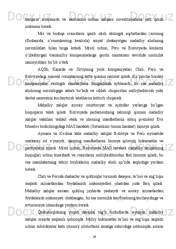 barqaror   rivojlanish   va   ekoturizm   uchun   xalqaro   investitsiyalarni   jalb   qilish
imkonini beradi.
Mis   va   boshqa   resurslarni   qazib   olish   ekologik   oqibatlardan   (suvning
ifloslanishi,   o’rmonlarning   kesilishi)   aziyat   chekayotgan   mahalliy   aholining
noroziliklari   bilan   birga   keladi.   Misol   uchun,   Peru   va   Boliviyada   konlarni
o’zlashtirgan   transmilliy   kompaniyalarga   qarshi   muntazam   ravishda   norozilik
namoyishlari bo’lib o’tadi.
AQSh,   Kanada   va   Xitoyning   yirik   kompaniyalari   Chili,   Peru   va
Boliviyadagi mineral resurslarning katta qismini nazorat qiladi. Ko’pincha bunday
kompaniyalar   ekologik   standartlarni   buzganlikda   ayblanadi,   bu   esa   mahalliy
aholining   noroziligiga   sabab   bo’ladi   va   ishlab   chiqarishni   milliylashtirish   yoki
davlat nazoratini kuchaytirish talablarini keltirib chiqaradi.
Mahalliy   xalqlar   siyosiy   muxtoriyat   va   ajdodlar   yerlariga   bo’lgan
huquqlarni   talab   qiladi.   Boliviyada   parlamentning   salmoqli   qismini   mahalliy
xalqlar   vakillari   tashkil   etadi   va   ularning   manfaatlarini   sobiq   prezident   Evo
Morales boshchiligidagi MAS harakati (Sotsializm tomon harakat) himoya qiladi.
Aymara   va   Kechua   kabi   mahalliy   xalqlar   Boliviya   va   Peru   siyosatida
markaziy   rol   o’ynaydi,   ularning   manfaatlarini   himoya   qiluvchi   hukumatlar   va
partiyalarni   tuzadi.   Misol   uchun,   Boliviyada   MAS   harakati   mahalliy   xalqlarning
huquqlari  uchun  kurashadi  va resurslarni  milliylashtirishni  faol  himoya  qiladi, bu
esa   mamlakatning   tabiiy   boyliklarini   mahalliy   aholi   qo’lida   saqlashga   yordam
beradi.
Chili va Peruda shaharlar va qishloqlar turmush darajasi, ta’lim va sog’liqni
saqlash   xizmatlaridan   foydalanish   imkoniyatlari   jihatidan   juda   farq   qiladi.
Mahalliy   xalqlar   asosan   qishloq   joylarda   yashaydi   va   asosiy   xizmatlardan
foydalanish imkoniyati cheklangan, bu esa norozilik kayfiyatining kuchayishiga va
avtonomiya izlanishiga yordam beradi.
Qashshoqlikning   yuqori   darajasi   tog’li   hududlarda,   ayniqsa,   mahalliy
xalqlar   orasida   saqlanib   qolmoqda.   Milliy  hukumatlar   ta’lim   va   sog’liqni   saqlash
uchun subsidiyalar kabi ijtimoiy islohotlarni amalga oshirishga intilmoqda, ammo
28 