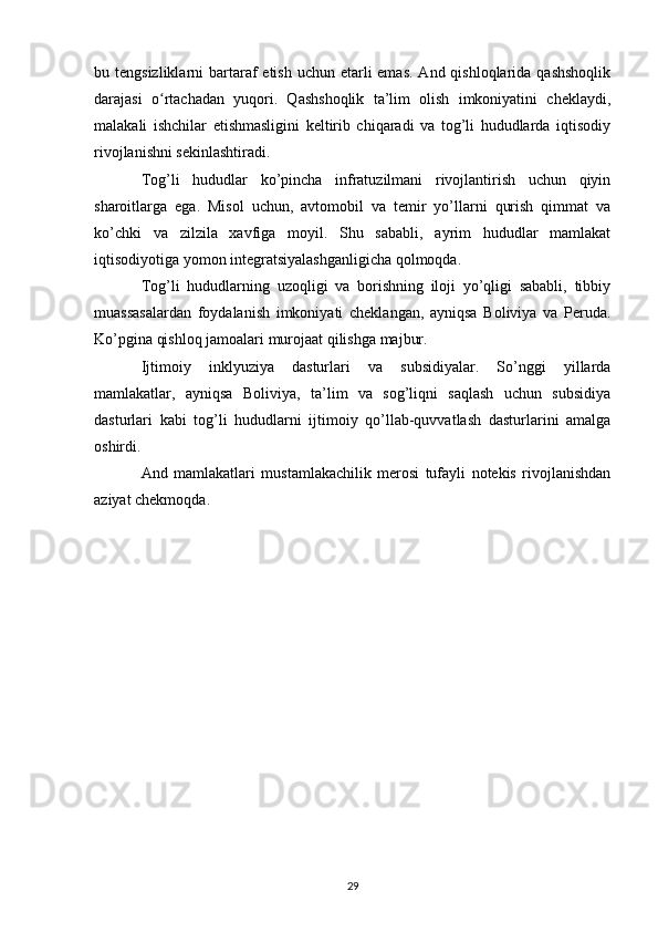 bu tengsizliklarni  bartaraf  etish  uchun etarli  emas.  And qishloqlarida qashshoqlik
darajasi   o rtachadan   yuqori.   Qashshoqlik   ta’lim   olish   imkoniyatini   cheklaydi,ʻ
malakali   ishchilar   etishmasligini   keltirib   chiqaradi   va   tog’li   hududlarda   iqtisodiy
rivojlanishni sekinlashtiradi.
Tog’li   hududlar   ko’pincha   infratuzilmani   rivojlantirish   uchun   qiyin
sharoitlarga   ega.   Misol   uchun,   avtomobil   va   temir   yo’llarni   qurish   qimmat   va
ko’chki   va   zilzila   xavfiga   moyil.   Shu   sababli,   ayrim   hududlar   mamlakat
iqtisodiyotiga yomon integratsiyalashganligicha qolmoqda.
Tog’li   hududlarning   uzoqligi   va   borishning   iloji   yo’qligi   sababli,   tibbiy
muassasalardan   foydalanish   imkoniyati   cheklangan,   ayniqsa   Boliviya   va   Peruda.
Ko’pgina qishloq jamoalari murojaat qilishga majbur.
Ijtimoiy   inklyuziya   dasturlari   va   subsidiyalar.   So’nggi   yillarda
mamlakatlar,   ayniqsa   Boliviya,   ta’lim   va   sog’liqni   saqlash   uchun   subsidiya
dasturlari   kabi   tog’li   hududlarni   ijtimoiy   qo’llab-quvvatlash   dasturlarini   amalga
oshirdi.
And   mamlakatlari   mustamlakachilik   merosi   tufayli   notekis   rivojlanishdan
aziyat chekmoqda.
29 