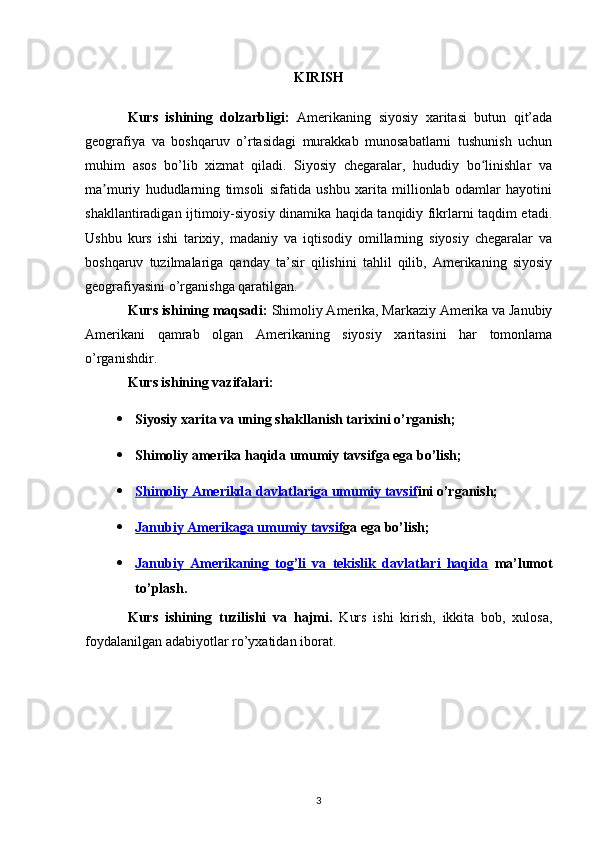 KIRISH
Kurs   ishining   dolzarbligi:   Amerikaning   siyosiy   xaritasi   butun   qit’ada
geografiya   va   boshqaruv   o’rtasidagi   murakkab   munosabatlarni   tushunish   uchun
muhim   asos   bo’lib   xizmat   qiladi.   Siyosiy   chegaralar,   hududiy   bo linishlar   vaʻ
ma muriy   hududlarning   timsoli   sifatida   ushbu   xarita   millionlab   odamlar   hayotini	
ʼ
shakllantiradigan ijtimoiy-siyosiy dinamika haqida tanqidiy fikrlarni taqdim etadi.
Ushbu   kurs   ishi   tarixiy,   madaniy   va   iqtisodiy   omillarning   siyosiy   chegaralar   va
boshqaruv   tuzilmalariga   qanday   ta’sir   qilishini   tahlil   qilib,   Amerikaning   siyosiy
geografiyasini o’rganishga qaratilgan.
Kurs ishining maqsadi:  Shimoliy Amerika, Markaziy Amerika va Janubiy
Amerikani   qamrab   olgan   Amerikaning   siyosiy   xaritasini   har   tomonlama
o’rganishdir. 
Kurs ishining vazifalari:
 Siyosiy xarita va uning shakllanish tarixi ni o’rganish;
 Shimoliy amerika haqida umumiy tavsif ga ega bo’lish;
 Shimoliy Amerikda davlatlariga umumiy tavsif    ini o’rganish;
 Janubiy Amerikaga umumiy tavsif    ga ega bo’lish;
 Janubiy   Amerikaning   tog’li   va   tekislik   davlatlari   haqida      ma’lumot
to’plash.
Kurs   ishining   tuzilishi   va   hajmi.   Kurs   ishi   kirish,   ikkita   bob,   xulosa,
foydalanilgan adabiyotlar ro’yxatidan iborat. 
3 