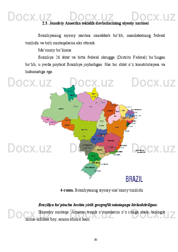 2.3. Janubiy Amerika tekislik davlatlarining siyosiy xaritasi
Braziliyaning   siyosiy   xaritasi   murakkab   bo’lib,   mamlakatning   federal
tuzilishi va turli mintaqalarini aks ettiradi. 
Ma’muriy bo’linma
Braziliya   26   shtat   va   bitta   federal   okrugga   (Distrito   Federal)   bo linganʻ
bo lib,   u   yerda   poytaxt   Braziliya   joylashgan.   Har   bir   shtat   o’z   konstitutsiyasi   va	
ʻ
hukumatiga ega.
4-rasm.  Braziliyaning siyosiy-ma’muriy tuzilishi
Braziliya ko’pincha beshta yirik geografik mintaqaga birlashtirilgan:
Shimoliy   mintaqa:   Amazon   tropik   o’rmonlarini   o’z   ichiga   oladi,   biologik
xilma-xillikka boy, ammo aholisi kam.
30 