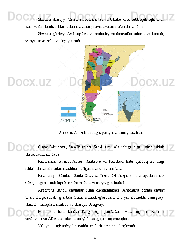 Shimoli-sharqiy:   Misiones,   Korrientes   va   Chako   kabi   subtropik   iqlimi   va
yam-yashil landshaftlari bilan mashhur provinsiyalarni o’z ichiga oladi.
Shimoli-g’arbiy:  And tog’lari  va mahalliy madaniyatlar bilan tavsiflanadi;
viloyatlarga Salta va Jujuy kiradi.
5-rasm.  Argentinaning siyosiy-ma’muriy tuzilishi
Cuyo:   Mendoza,   San-Xuan   va   San-Luisni   o’z   ichiga   olgan   vino   ishlab
chiqaruvchi mintaqa.
Pampeana:   Buenos-Ayres,   Santa-Fe   va   Kordova   kabi   qishloq   xo’jaligi
ishlab chiqarishi bilan mashhur bo’lgan markaziy mintaqa.
Patagoniya:   Chubut,  Santa  Cruz  va   Tierra   del   Fuego   kabi   viloyatlarni  o’z
ichiga olgan janubdagi keng, kam aholi yashaydigan hudud.
Argentina   ushbu   davlatlar   bilan   chegaralanadi:   Argentina   beshta   davlat
bilan   chegaradosh:   g arbda   Chili,   shimoli-g arbda   Boliviya,   shimolda   Paragvay,ʻ ʻ
shimoli-sharqda Braziliya va sharqda Urugvay.
Mamlakat   turli   landshaftlarga   ega,   jumladan,   And   tog’lari,   Pampas
yaylovlari va Atlantika okeani bo’ylab keng qirg’oq chiziqlari.
Viloyatlar iqtisodiy faoliyatda sezilarli darajada farqlanadi:
32 