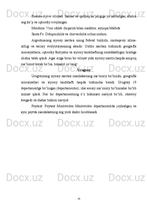 Buenos-Ayres viloyati: Sanoat va qishloq xo jaligiga yo naltirilgan, aholisiʻ ʻ
eng ko p va iqtisodiy rivojlangan.	
ʻ
Mendoza: Vino ishlab chiqarish bilan mashhur, ayniqsa Malbek.
Santa Fe: Dehqonchilik va chorvachilik uchun muhim.
Argentinaning   siyosiy   xaritasi   uning   federal   tuzilishi,   mintaqaviy   xilma-
xilligi   va   tarixiy   evolyutsiyasining   aksidir.   Ushbu   xaritani   tushunish   geografik
xususiyatlarni, iqtisodiy faoliyatni va siyosiy landshaftning murakkabligini hisobga
olishni talab qiladi. Agar sizga biron bir viloyat yoki siyosiy mavzu haqida aniqroq
ma’lumot kerak bo’lsa, bemalol so’rang!
Urugvay
Urugvayning siyosiy xaritasi mamlakatning ma’muriy bo’linishi, geografik
xususiyatlari   va   siyosiy   landshafti   haqida   tushuncha   beradi.   Urugvay   19
departamentga bo’lingan (departamentos), ular asosiy ma’muriy bo’linmalar bo’lib
xizmat   qiladi.   Har   bir   departamentning   o’z   hukumati   mavjud   bo’lib,   idoraviy
kengash va shahar hokimi mavjud.
Poytaxt:   Poytaxt   Montevideo   Montevideo   departamentida   joylashgan   va
ayni paytda mamlakatning eng yirik shahri hisoblanadi.
33 