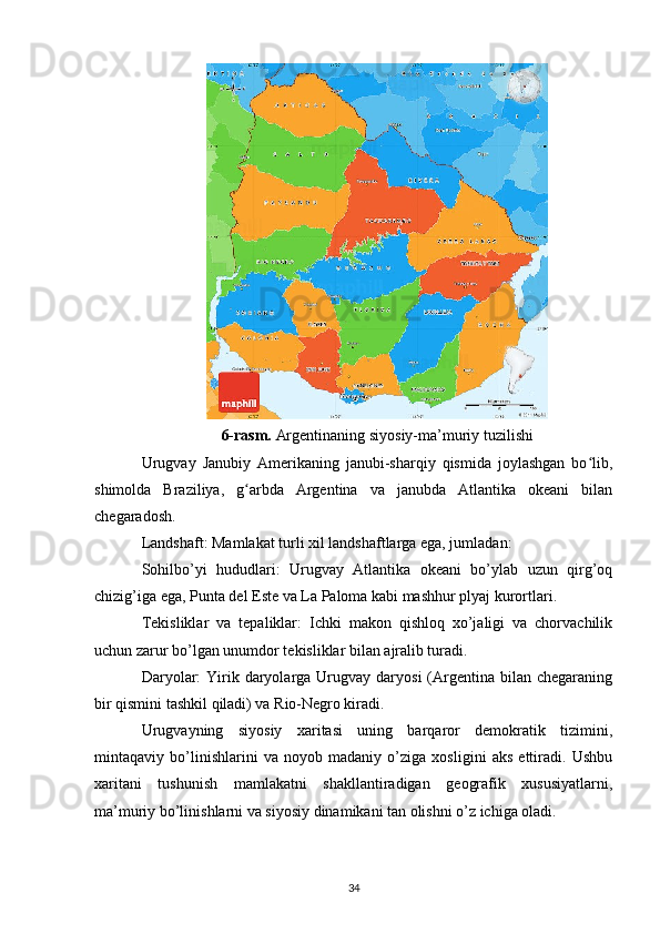 6-rasm.  Argentinaning siyosiy-ma’muriy tuzilishi
Urugvay   Janubiy   Amerikaning   janubi-sharqiy   qismida   joylashgan   bo lib,ʻ
shimolda   Braziliya,   g arbda   Argentina   va   janubda   Atlantika   okeani   bilan	
ʻ
chegaradosh.
Landshaft: Mamlakat turli xil landshaftlarga ega, jumladan:
Sohilbo’yi   hududlari:   Urugvay   Atlantika   okeani   bo’ylab   uzun   qirg’oq
chizig’iga ega, Punta del Este va La Paloma kabi mashhur plyaj kurortlari.
Tekisliklar   va   tepaliklar:   Ichki   makon   qishloq   xo’jaligi   va   chorvachilik
uchun zarur bo’lgan unumdor tekisliklar bilan ajralib turadi.
Daryolar:   Yirik  daryolarga  Urugvay  daryosi   (Argentina  bilan chegaraning
bir qismini tashkil qiladi) va Rio-Negro kiradi.
Urugvayning   siyosiy   xaritasi   uning   barqaror   demokratik   tizimini,
mintaqaviy   bo’linishlarini   va   noyob   madaniy   o’ziga   xosligini   aks   ettiradi.   Ushbu
xaritani   tushunish   mamlakatni   shakllantiradigan   geografik   xususiyatlarni,
ma’muriy bo’linishlarni va siyosiy dinamikani tan olishni o’z ichiga oladi. 
34 