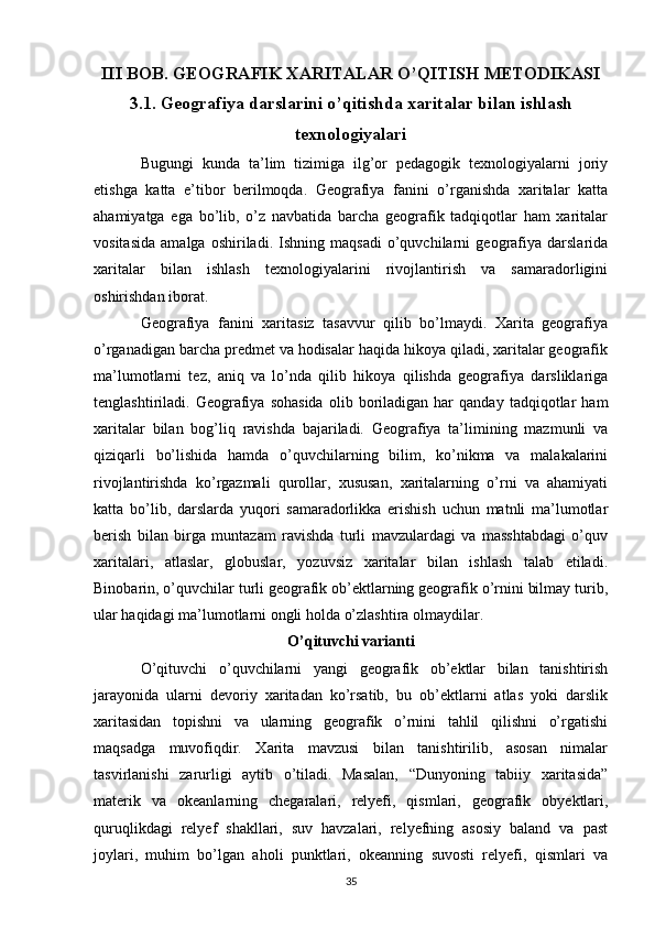 III BOB. GEOGRAFIK XARITALAR O’QITISH METODIKASI
3.1. Geografiya darslarini o’qitishda xaritalar bilan ishlash
texnologiyalari
Bugungi   kunda   ta’lim   tizimiga   ilg’or   pedagogik   texnologiyalarni   joriy
etishga   katta   e’tibor   berilmoqda.   Geografiya   fanini   o’rganishda   xaritalar   katta
ahamiyatga   ega   bo’lib,   o’z   navbatida   barcha   geografik   tadqiqotlar   ham   xaritalar
vositasida   amalga   oshiriladi.   Ishning   maqsadi   o’quvchilarni   geografiya   darslarida
xaritalar   bilan   ishlash   texnologiyalarini   rivojlantirish   va   samaradorligini
oshirishdan iborat.
Geografiya   fanini   xaritasiz   tasavvur   qilib   bo’lmaydi.   Xarita   geografiya
o’rganadigan barcha predmet va hodisalar haqida hikoya qiladi, xaritalar geografik
ma’lumotlarni   tez,   aniq   va   lo’nda   qilib   hikoya   qilishda   geografiya   darsliklariga
tenglashtiriladi.  Geografiya  sohasida   olib   boriladigan   har   qanday   tadqiqotlar   ham
xaritalar   bilan   bog’liq   ravishda   bajariladi.   Geografiya   ta’limining   mazmunli   va
qiziqarli   bo’lishida   hamda   o’quvchilarning   bilim,   ko’nikma   va   malakalarini
rivojlantirishda   ko’rgazmali   qurollar,   xususan,   xaritalarning   o’rni   va   ahamiyati
katta   bo’lib,   darslarda   yuqori   samaradorlikka   erishish   uchun   matnli   ma’lumotlar
berish   bilan   birga   muntazam   ravishda   turli   mavzulardagi   va   masshtabdagi   o’quv
xaritalari,   atlaslar,   globuslar,   yozuvsiz   xaritalar   bilan   ishlash   talab   etiladi.
Binobarin, o’quvchilar turli geografik ob’ektlarning geografik o’rnini bilmay turib,
ular haqidagi ma’lumotlarni ongli holda o’zlashtira olmaydilar. 
O’qituvchi varianti
O’qituvchi   o’quvchilarni   yangi   geografik   ob’ektlar   bilan   tanishtirish
jarayonida   ularni   devoriy   xaritadan   ko’rsatib,   bu   ob’ektlarni   atlas   yoki   darslik
xaritasidan   topishni   va   ularning   geografik   o’rnini   tahlil   qilishni   o’rgatishi
maqsadga   muvofiqdir.   Xarita   mavzusi   bilan   tanishtirilib,   asosan   nimalar
tasvirlanishi   zarurligi   aytib   o’tiladi.   Masalan,   “Dunyoning   tabiiy   xaritasida”
materik   va   okeanlarning   chegaralari,   relyefi,   qismlari,   geografik   obyektlari,
quruqlikdagi   relyef   shakllari,   suv   havzalari,   relyefning   asosiy   baland   va   past
joylari,   muhim   bo’lgan   aholi   punktlari,   okeanning   suvosti   relyefi,   qismlari   va
35 
