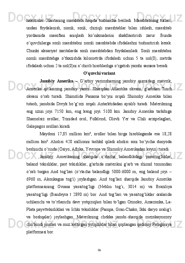 hakozolar.   Xaritaning   masshtabi   haqida   tushuncha   beriladi.   Masshtabning   turlari,
undan   foydalanish,   nomli,   sonli,   chiziqli   masshtablar   bilan   ishlash,   masshtab
yordamida   masofani   aniqlash   ko’nikmalarini   shakllantirish   zarur.   Bunda
o’quvchilarga   sonli   masshtabni   nomli   masshtabda   ifodalashni   tushuntirish   kerak.
Chunki   aksariyat   xaritalarda   sonli   masshtabdan   foydalaniladi.   Sonli   masshtabni
nomli   masshtabga   o’tkazishda   kilometrda   ifodalash   uchun   5   ta   nol(0),   metrda
ifodalash uchun 2 ta nol(0)ni o’chirib hisoblashga o’rgatish yaxshi samara beradi. 
O’quvchi variant
Janubiy   Amerika   –   G arbiy   yarimsharningʻ   janubiy   qismidagi   materik,
Amerika   qit asining	
ʼ   janubiy   yarmi.   Sharqdan   Atlantika   okeani ,   g arbdan  	ʻ Tinch
okeani   o rab   turadi.   Shimolida  	
ʻ Panama   bo yni   orqali  	ʻ Shimoliy   Amerika   bilan
tutash,   janubida   Dreyk   bo g ozi   orqali  	
ʻ ʻ Antarktidadan   ajralib   turadi.   Materikning
eng   uzun   joyi   7150   km,   eng   keng   joyi   5100   km.   Janubiy   Amerika   tarkibiga
Shamolsiz   orollar,   Trinidad   orol,   Folklend,   Olovli   Yer   va   Chili   arxipelaglari,
Galapagos orollari kiradi.
Maydoni   17,85   million   km²,   orollar   bilan   birga   hisoblaganda   esa   18,28
million   km².   Aholisi   420   millionni   tashkil   qiladi   aholisi   soni   bo yicha   dunyoda	
ʻ
beshinchi o rinda (	
ʻ Osiyo ,  Afrika ,  Yevropa  va  Shimoliy Amerikadan  keyin) turadi.
Janubiy   Amerikaning   sharqida   o rtacha   balandlikdagi   yassitog liklar,	
ʻ ʻ
baland   tekisliklar,   past   tekisliklar,   g arbida   materikni   g arb   va   shimol   tomondan	
ʻ ʻ
o rab   turgan   And   tog lari   (o rtacha   balandligi   5000-6000   m,   eng   baland   joyi   –	
ʻ ʻ ʻ
6960   m,   Akonkagua   tog i)   joylashgan.   And   tog lari   sharqida   Janubiy   Amerika	
ʻ ʻ
platformasining   Gviana   yassitog ligi   (Neblin   tog i,   3014   m)   va  	
ʻ ʻ Braziliya
yassitog ligi   (Bandeyra   t   2890   m)   bor.   And   tog lari   va   yassitog liklar   oralarida	
ʻ ʻ ʻ
uchlamchi va to rtlamchi davr yotqiziqlari bilan to lgan  	
ʻ ʻ Orinoko ,   Amazonka , La-
Plata payettekisliklari va Ichki tekisliklar (Pampa, Gran-Chako, Ikki daryo oralig i	
ʻ
va   boshqalar)   joylashgan.   Materikning   chekka   janubi-sharqida   mezokaynozoy
cho kindi jinslari va muz keltirgan yotqiziklar bilan qoplangan qadimiy Patagoniya	
ʻ
platformasi bor. 
36 