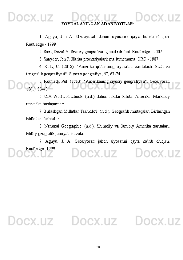 FOYDALANILGAN ADABIYOTLAR:
1.   Agnyu,   Jon   A.   Geosiyosat:   Jahon   siyosatini   qayta   ko’rib   chiqish.
Routledge - 1999
2. Smit, Devid A. Siyosiy geografiya: global istiqbol. Routledge - 2007
3. Snayder, Jon P. Xarita proektsiyalari: ma’lumotnoma. CRC - 1987
4.   Katz,   C.   (2018).   "Amerika   qit’asining   siyosatini   xaritalash:   kuch   va
tengsizlik geografiyasi". Siyosiy geografiya, 67, 67-74.
5.   Routledj,   Pol.   (2013).   "Amerikaning   siyosiy   geografiyasi".   Geosiyosat,
18(1), 23-40.
6.   CIA   World   Factbook.   (n.d.).   Jahon   faktlar   kitobi:   Amerika.   Markaziy
razvedka boshqarmasi. 
7. Birlashgan Millatlar Tashkiloti. (n.d.). Geografik mintaqalar. Birlashgan
Millatlar Tashkiloti. 
8.   National   Geographic.   (n.d.).   Shimoliy   va   Janubiy   Amerika   xaritalari.
Milliy geografik jamiyat. Havola.
9.   Agnyu,   J.   A.   Geosiyosat:   jahon   siyosatini   qayta   ko’rib   chiqish.
Routledge -1999
38 