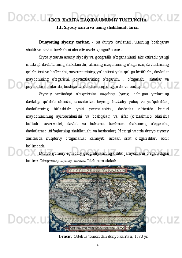 I BOB. XARITA HAQIDA UMUMIY TUSHUNCHA
1.1. Siyosiy xarita va uning shakllanish tarixi
Dunyoning   siyosiy   xaritasi   -   bu   dunyo   davlatlari,   ularning   boshqaruv
shakli  va  davlat tuzilishini aks ettiruvchi  geografik xarita .
Siyosiy xarita asosiy siyosiy va geografik o’zgarishlarni aks ettiradi: yangi
mustaqil davlatlarning shakllanishi, ularning maqomining o’zgarishi, davlatlarning
qo’shilishi va bo’linishi,  suverenitetning  yo’qolishi yoki qo’lga kiritilishi, davlatlar
maydonining   o’zgarishi,   poytaxtlarining   o’zgarishi   ,   o’zgarishi.   shtatlar   va
poytaxtlar nomlarida, boshqaruv shakllarining o’zgarishi va boshqalar.
Siyosiy   xaritadagi   o zgarishlar  ʻ miqdoriy   (yangi   ochilgan   yerlarning
davlatga   qo shib   olinishi,   urushlardan   keyingi   hududiy   yutuq   va   yo qotishlar,	
ʻ ʻ
davlatlarning   birlashishi   yoki   parchalanishi,   davlatlar   o rtasida   hudud	
ʻ
maydonlarining   ayirboshlanishi   va   boshqalar)   va   sifat   (o zlashtirib   olinishi)	
ʻ
bo ladi.   suverenitet,   davlat   va   hukumat   tuzilmasi   shaklining   o’zgarishi,	
ʻ
davlatlararo ittifoqlarning shakllanishi va boshqalar). Hozirgi vaqtda dunyo siyosiy
xaritasida   miqdoriy   o’zgarishlar   kamayib,   asosan   sifat   o’zgarishlari   sodir
bo’lmoqda.
Dunyo  ijtimoiy-iqtisodiy geografiyasining  ushbu jarayonlarni o’rganadigan
bo’limi  "dunyoning siyosiy xaritasi"  deb ham ataladi.
1-rasm.  Ortelius  tomonidan dunyo xaritasi,  1570 yil .
4 