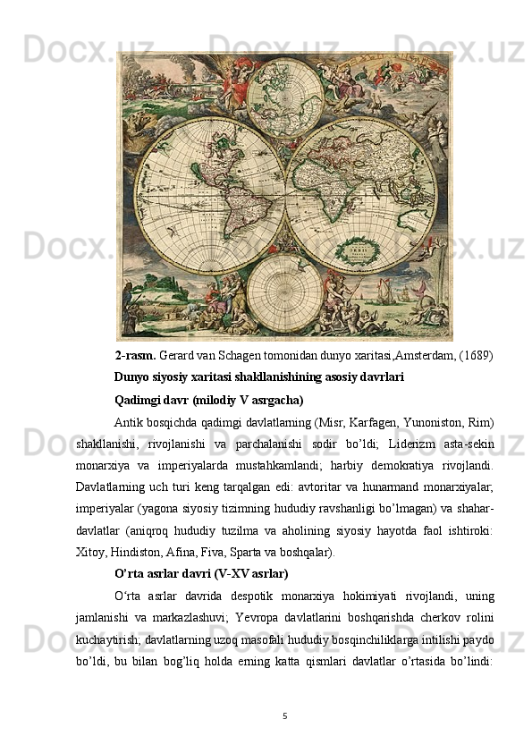 2-rasm.  Gerard van Schagen tomonidan dunyo xaritasi, Amsterdam , (1689)
Dunyo siyosiy xaritasi shakllanishining asosiy davrlari
Qadimgi davr (milodiy V asrgacha)
Antik bosqichda  qadimgi davlatlarning (Misr, Karfagen, Yunoniston, Rim)
shakllanishi,   rivojlanishi   va   parchalanishi   sodir   bo’ldi;   Liderizm   asta-sekin
monarxiya   va   imperiyalarda   mustahkamlandi;   harbiy   demokratiya   rivojlandi.
Davlatlarning   uch   turi   keng   tarqalgan   edi:   avtoritar   va   hunarmand   monarxiyalar;
imperiyalar (yagona siyosiy tizimning hududiy ravshanligi  bo’lmagan) va shahar-
davlatlar   (aniqroq   hududiy   tuzilma   va   aholining   siyosiy   hayotda   faol   ishtiroki:
Xitoy, Hindiston, Afina, Fiva, Sparta va boshqalar).
O’rta asrlar davri (V-XV asrlar)
O rta   asrlar   davridaʻ   despotik   monarxiya   hokimiyati   rivojlandi,   uning
jamlanishi   va   markazlashuvi;   Yevropa   davlatlarini   boshqarishda   cherkov   rolini
kuchaytirish; davlatlarning uzoq masofali hududiy bosqinchiliklarga intilishi paydo
bo’ldi,   bu   bilan   bog’liq   holda   erning   katta   qismlari   davlatlar   o’rtasida   bo’lindi:
5 