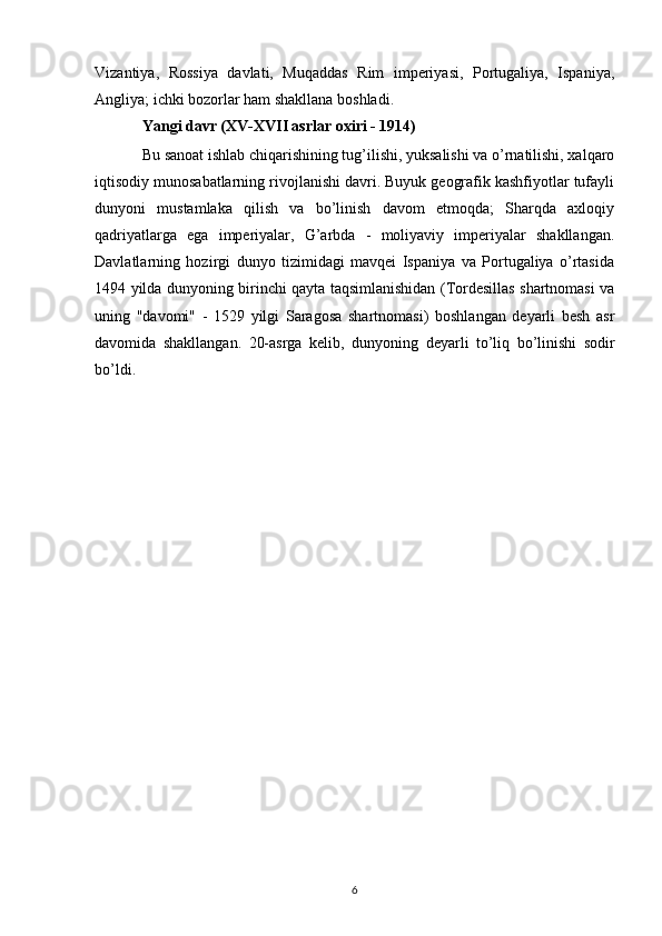 Vizantiya,   Rossiya   davlati,   Muqaddas   Rim   imperiyasi,   Portugaliya,   Ispaniya,
Angliya; ichki bozorlar ham shakllana boshladi.
Yangi davr (XV-XVII asrlar oxiri - 1914)
Bu sanoat ishlab chiqarishining tug’ilishi, yuksalishi va o’rnatilishi, xalqaro
iqtisodiy munosabatlarning rivojlanishi davri. Buyuk geografik kashfiyotlar tufayli
dunyoni   mustamlaka   qilish   va   bo’linish   davom   etmoqda;   Sharqda   axloqiy
qadriyatlarga   ega   imperiyalar,   G’arbda   -   moliyaviy   imperiyalar   shakllangan.
Davlatlarning   hozirgi   dunyo   tizimidagi   mavqei   Ispaniya   va   Portugaliya   o’rtasida
1494 yilda dunyoning birinchi qayta taqsimlanishidan (Tordesillas shartnomasi va
uning   "davomi"   -   1529   yilgi   Saragosa   shartnomasi)   boshlangan   deyarli   besh   asr
davomida   shakllangan.   20-asrga   kelib,   dunyoning   deyarli   to’liq   bo’linishi   sodir
bo’ldi.
6 