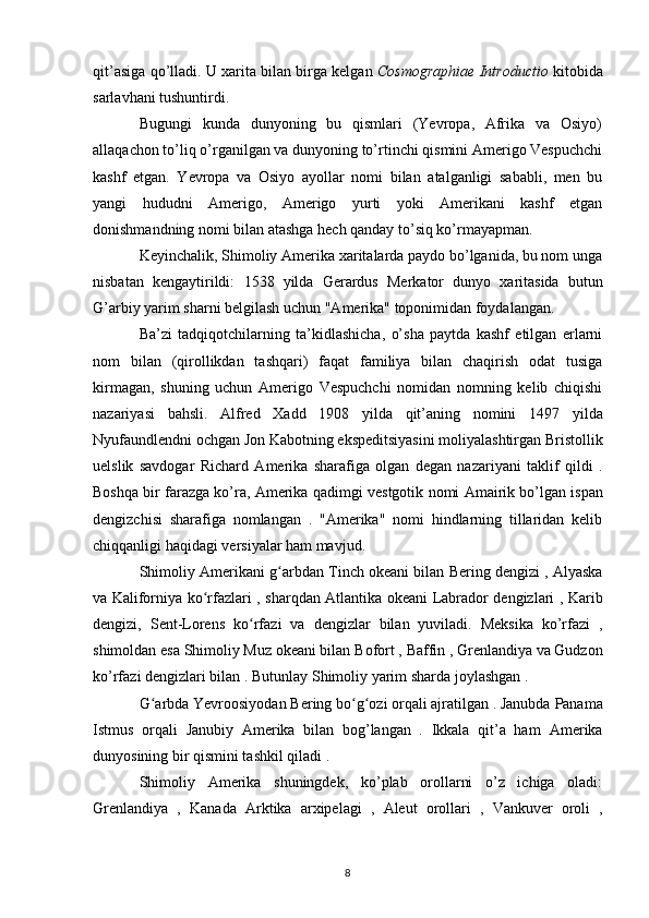 qit’asiga qo’lladi.  U xarita bilan birga kelgan   Cosmographiae Introductio  kitobida
sarlavhani tushuntirdi.
Bugungi   kunda   dunyoning   bu   qismlari   (Yevropa,   Afrika   va   Osiyo)
allaqachon to’liq o’rganilgan va dunyoning to’rtinchi qismini Amerigo Vespuchchi
kashf   etgan.   Yevropa   va   Osiyo   ayollar   nomi   bilan   atalganligi   sababli,   men   bu
yangi   hududni   Amerigo,   Amerigo   yurti   yoki   Amerikani   kashf   etgan
donishmandning nomi bilan atashga hech qanday to’siq ko’rmayapman.
Keyinchalik, Shimoliy Amerika xaritalarda paydo bo’lganida, bu nom unga
nisbatan   kengaytirildi:   1538   yilda   Gerardus   Merkator   dunyo   xaritasida   butun
G’arbiy yarim sharni belgilash uchun "Amerika" toponimidan foydalangan.
Ba’zi   tadqiqotchilarning   ta’kidlashicha,   o’sha   paytda   kashf   etilgan   erlarni
nom   bilan   (qirollikdan   tashqari)   faqat   familiya   bilan   chaqirish   odat   tusiga
kirmagan,   shuning   uchun   Amerigo   Vespuchchi   nomidan   nomning   kelib   chiqishi
nazariyasi   bahsli.   Alfred   Xadd   1908   yilda   qit’aning   nomini   1497   yilda
Nyufaundlendni ochgan  Jon Kabotning  ekspeditsiyasini moliyalashtirgan Bristollik
uelslik   savdogar   Richard   Amerika   sharafiga   olgan   degan   nazariyani   taklif   qildi   .
Boshqa bir farazga ko’ra, Amerika qadimgi   vestgotik  nomi Amairik bo’lgan ispan
dengizchisi   sharafiga   nomlangan   .   "Amerika"   nomi   hindlarning   tillaridan   kelib
chiqqanligi haqidagi versiyalar ham mavjud.
Shimoliy Amerikani g arbdan ʻ Tinch okeani  bilan  Bering dengizi  ,  Alyaska
va   Kaliforniya ko rfazlari	
ʻ   , sharqdan   Atlantika okeani   Labrador   dengizlari ,   Karib
dengizi,   Sent-Lorens   ko rfazi   va  	
ʻ dengizlar   bilan   yuviladi.   Meksika   ko’rfazi   ,
shimoldan esa  Shimoliy Muz okeani bilan  Bofort  ,  Baffin  ,  Grenlandiya  va  Gudzon
ko’rfazi dengizlari bilan . Butunlay  Shimoliy yarim sharda  joylashgan .
G arbda Yevroosiyodan 	
ʻ Bering bo g ozi	ʻ ʻ  orqali ajratilgan . Janubda  Panama
Istmus   orqali   Janubiy   Amerika   bilan   bog’langan   .   Ikkala   qit’a   ham   Amerika
dunyosining bir qismini tashkil qiladi .
Shimoliy   Amerika   shuningdek,   ko’plab   orollarni   o’z   ichiga   oladi:
Grenlandiya   ,   Kanada   Arktika   arxipelagi   ,   Aleut   orollari   ,   Vankuver   oroli   ,
8 