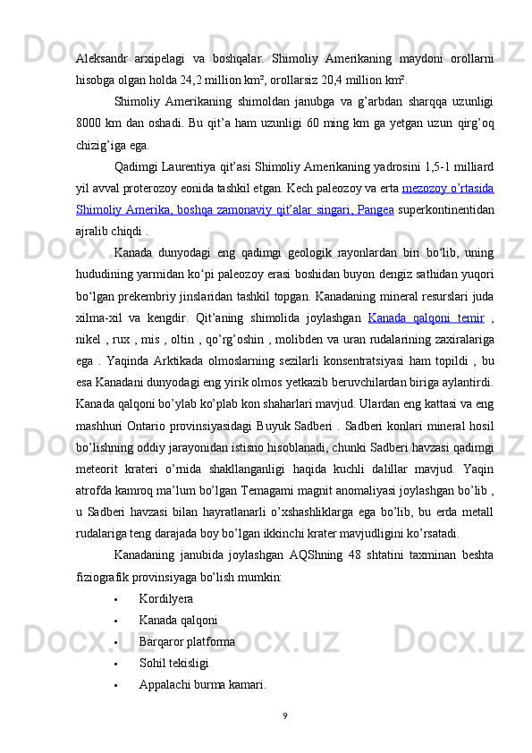 Aleksandr   arxipelagi   va   boshqalar.   Shimoliy   Amerikaning   maydoni   orollarni
hisobga olgan holda 24,2 million km², orollarsiz 20,4 million km². 
Shimoliy   Amerikaning   shimoldan   janubga   va   g’arbdan   sharqqa   uzunligi
8000 km   dan oshadi.  Bu  qit’a ham  uzunligi  60  ming km   ga yetgan  uzun   qirg’oq
chizig’iga ega .
Qadimgi Laurentiya  qit’asi Shimoliy Amerikaning yadrosini 1,5-1 milliard
yil avval  proterozoy  eonida tashkil etgan. Kech  paleozoy  va erta  mezozoy o’rtasida
Shimoliy Amerika, boshqa zamonaviy qit’alar singari,      Pangea      superkontinentidan
ajralib chiqdi .
Kanada   dunyodagi   eng   qadimgi   geologik   rayonlardan   biri   bo lib,   uningʻ
hududining yarmidan ko pi  	
ʻ paleozoy  erasi boshidan buyon dengiz sathidan yuqori
bo lgan  	
ʻ prekembriy jinslaridan tashkil topgan . Kanadaning mineral resurslari juda
xilma-xil   va   kengdir.   Qit’aning   shimolida   joylashgan   Kanada   qalqoni      temir      ,
nikel   ,   rux   ,   mis   ,   oltin   ,   qo’rg’oshin   ,   molibden   va   uran   rudalarining zaxiralariga
ega   .   Yaqinda   Arktikada   olmoslarning   sezilarli   konsentratsiyasi   ham   topildi   ,   bu
esa Kanadani dunyodagi eng yirik olmos yetkazib beruvchilardan biriga aylantirdi .
Kanada qalqoni bo’ylab ko’plab kon shaharlari mavjud. Ulardan eng kattasi va eng
mashhuri   Ontario   provinsiyasidagi   Buyuk Sadberi   . Sadberi  konlari  mineral  hosil
bo’lishning oddiy jarayonidan istisno hisoblanadi, chunki  Sadberi havzasi  qadimgi
meteorit   krateri   o’rnida   shakllanganligi   haqida   kuchli   dalillar   mavjud.   Yaqin
atrofda kamroq ma’lum bo’lgan  Temagami magnit anomaliyasi  joylashgan bo’lib ,
u   Sadberi   havzasi   bilan   hayratlanarli   o’xshashliklarga   ega   bo’lib,   bu   erda   metall
rudalariga teng darajada boy bo’lgan ikkinchi krater mavjudligini ko’rsatadi.
Kanadaning   janubida   joylashgan   AQShning   48   shtatini   taxminan   beshta
fiziografik provinsiyaga bo’lish mumkin:
 Kordilyera
 Kanada qalqoni
 Barqaror platforma
 Sohil tekisligi
 Appalachi  burma kamari.
9 