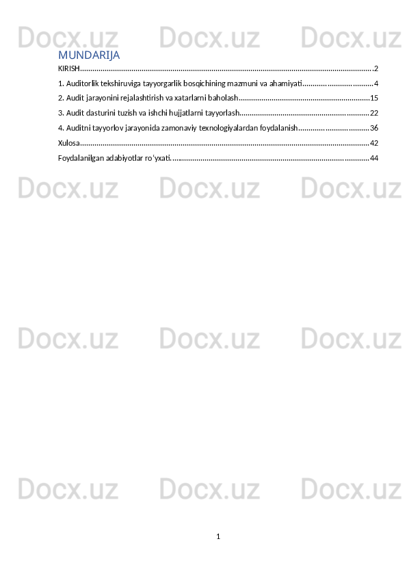 MUNDARIJA
KIRISH ............................................................................................................................................... 2
1. Auditorlik tekshiruviga tayyorgarlik bosqichining mazmuni va ahamiyati .................................. 4
2. Audit jarayonini rejalashtirish va xatarlarni baholash ................................................................ 15
3. Audit dasturini tuzish va ishchi hujjatlarni tayyorlash ............................................................... 22
4. Auditni tayyorlov jarayonida zamonaviy texnologiyalardan foydalanish .................................. 36
Xulosa ............................................................................................................................................. 42
Foydalanilgan adabiyotlar ro‘yxati. ................................................................................................ 44
1 