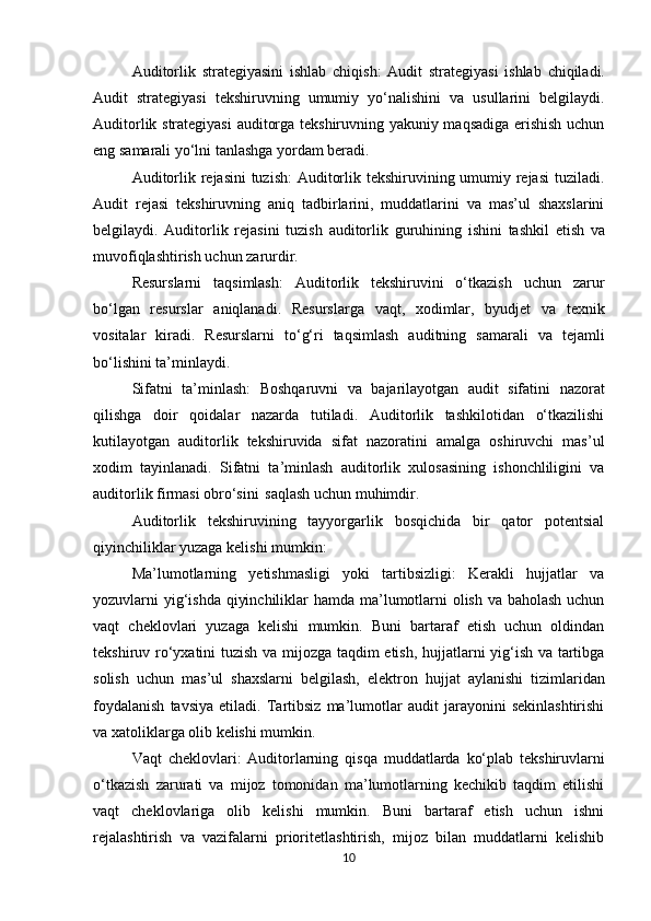 Auditorlik   strategiyasini   ishlab   chiqish:   Audit   strategiyasi   ishlab   chiqiladi.
Audit   strategiyasi   tekshiruvning   umumiy   yo‘nalishini   va   usullarini   belgilaydi.
Auditorlik strategiyasi  auditorga tekshiruvning yakuniy maqsadiga erishish uchun
eng samarali yo‘lni tanlashga yordam beradi.
Auditorlik rejasini  tuzish:  Auditorlik tekshiruvining umumiy rejasi  tuziladi.
Audit   rejasi   tekshiruvning   aniq   tadbirlarini,   muddatlarini   va   mas’ul   shaxslarini
belgilaydi.   Auditorlik   rejasini   tuzish   auditorlik   guruhining   ishini   tashkil   etish   va
muvofiqlashtirish uchun zarurdir.
Resurslarni   taqsimlash:   Auditorlik   tekshiruvini   o‘tkazish   uchun   zarur
bo‘lgan   resurslar   aniqlanadi.   Resurslarga   vaqt,   xodimlar,   byudjet   va   texnik
vositalar   kiradi.   Resurslarni   to‘g‘ri   taqsimlash   auditning   samarali   va   tejamli
bo‘lishini ta’minlaydi.
Sifatni   ta’minlash:   Boshqaruvni   va   bajarilayotgan   audit   sifatini   nazorat
qilishga   doir   qoidalar   nazarda   tutiladi.   Auditorlik   tashkilotidan   o‘tkazilishi
kutilayotgan   auditorlik   tekshiruvida   sifat   nazoratini   amalga   oshiruvchi   mas’ul
xodim   tayinlanadi.   Sifatni   ta’minlash   auditorlik   xulosasining   ishonchliligini   va
auditorlik firmasi obro‘sini   saqlash uchun muhimdir.
Auditorlik   tekshiruvining   tayyorgarlik   bosqichida   bir   qator   potentsial
qiyinchiliklar yuzaga kelishi mumkin:
Ma’lumotlarning   yetishmasligi   yoki   tartibsizligi:   Kerakli   hujjatlar   va
yozuvlarni yig‘ishda qiyinchiliklar  hamda ma’lumotlarni  olish va baholash uchun
vaqt   cheklovlari   yuzaga   kelishi   mumkin.   Buni   bartaraf   etish   uchun   oldindan
tekshiruv ro‘yxatini tuzish va mijozga taqdim etish, hujjatlarni yig‘ish va tartibga
solish   uchun   mas’ul   shaxslarni   belgilash,   elektron   hujjat   aylanishi   tizimlaridan
foydalanish   tavsiya   etiladi.   Tartibsiz   ma’lumotlar   audit   jarayonini   sekinlashtirishi
va xatoliklarga olib kelishi mumkin. 
Vaqt   cheklovlari:   Auditorlarning   qisqa   muddatlarda   ko‘plab   tekshiruvlarni
o‘tkazish   zarurati   va   mijoz   tomonidan   ma’lumotlarning   kechikib   taqdim   etilishi
vaqt   cheklovlariga   olib   kelishi   mumkin.   Buni   bartaraf   etish   uchun   ishni
rejalashtirish   va   vazifalarni   prioritetlashtirish,   mijoz   bilan   muddatlarni   kelishib
10 