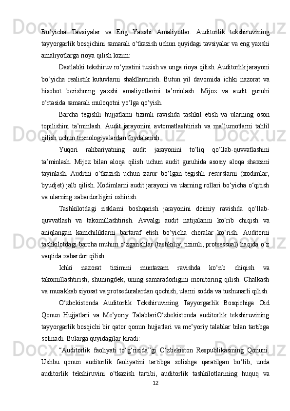 Bo‘yicha   Tavsiyalar   va   Eng   Yaxshi   Amaliyotlar.   Auditorlik   tekshiruvining
tayyorgarlik   bosqichini samarali o‘tkazish uchun quyidagi tavsiyalar va eng yaxshi
amaliyotlarga rioya qilish  lozim:
Dastlabki   tekshiruv   ro‘yxatini   tuzish   va   unga   rioya   qilish. Auditorlik   jarayoni
bo‘yicha   realistik   kutuvlarni   shakllantirish.   Butun   yil   davomida   ichki   nazorat   va
hisobot   berishning   yaxshi   amaliyotlarini   ta’minlash.   Mijoz   va   audit   guruhi
o‘rtasida   samarali   muloqotni   yo‘lga   qo‘yish.
Barcha   tegishli   hujjatlarni   tizimli   ravishda   tashkil   etish   va   ularning   oson
topilishini   ta’minlash.   Audit   jarayonini   avtomatlashtirish   va   ma’lumotlarni   tahlil
qilish   uchun texnologiyalardan foydalanish.
Yuqori   rahbariyatning   audit   jarayonini   to‘liq   qo‘llab-quvvatlashini
ta’minlash.   Mijoz   bilan   aloqa   qilish   uchun   audit   guruhida   asosiy   aloqa   shaxsini
tayinlash.   Auditni   o‘tkazish   uchun   zarur   bo‘lgan   tegishli   resurslarni   (xodimlar,
byudjet)   jalb  qilish.  Xodimlarni   audit   jarayoni   va   ularning   rollari   bo‘yicha   o‘qitish
va   ularning xabardorligini oshirish.
Tashkilotdagi   risklarni   boshqarish   jarayonini   doimiy   ravishda   qo‘llab-
quvvatlash   va   takomillashtirish.   Avvalgi   audit   natijalarini   ko‘rib   chiqish   va
aniqlangan   kamchiliklarni   bartaraf   etish   bo‘yicha   choralar   ko‘rish.   Auditorni
tashkilotdagi   barcha   muhim   o‘zgarishlar   (tashkiliy,   tizimli,   protsessual) haqida o‘z
vaqtida xabardor qilish.
Ichki   nazorat   tizimini   muntazam   ravishda   ko‘rib   chiqish   va
takomillashtirish,   shuningdek,   uning   samaradorligini   monitoring   qilish.   Chalkash
va murakkab siyosat va protseduralardan qochish, ularni sodda va tushunarli qilish.
O‘zbekistonda   Auditorlik   Tekshiruvining   Tayyorgarlik   Bosqichiga   Oid
Qonun   Hujjatlari   va   Me’yoriy   TalablariO‘zbekistonda   auditorlik   tekshiruvining
tayyorgarlik bosqichi   bir   qator   qonun   hujjatlari   va   me’yoriy   talablar   bilan   tartibga
solinadi.   Bularga quyidagilar kiradi:
“Auditorlik   faoliyati   to‘g‘risida”gi   O‘zbekiston   Respublikasining   Qonuni.
Ushbu   qonun   auditorlik   faoliyatini   tartibga   solishga   qaratilgan   bo‘lib,   unda
auditorlik   tekshiruvini   o‘tkazish   tartibi,   auditorlik   tashkilotlarining   huquq   va
12 