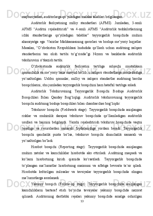 majburiyatlari, auditorlarga qo‘yiladigan malaka talablari belgilangan.
Auditorlik   faoliyatining   milliy   standartlari   (AFMS).   Jumladan,   3-sonli
AFMS   “Auditni   rejalashtirish”   va   4-sonli   AFMS   “Auditorlik   tashkilotlarining
ichki   standartlariga   qo‘yiladigan   talablar”   tayyorgarlik   bosqichida   muhim
ahamiyatga   ega.   Vazirlar   Mahkamasining   qarorlari   va   boshqa   me’yoriy   hujjatlar.
Masalan,   “O‘zbekiston   Respublikasi   hududida   qo‘llash   uchun   auditning   xalqaro
standartlarini   tan   olish   tartibi   to‘g‘risida”gi   Nizom   va   banklarda   auditorlik
tekshiruvini o‘tkazish  tartibi. 
O‘zbekistonda   auditorlik   faoliyatini   tartibga   soluvchi   mustahkam
qonunchilik va me’yoriy baza   mavjud   bo‘lib,   u   xalqaro   standartlarga   moslashishga
yo‘naltirilgan.   Ushbu   qonunlar,   milliy   va   xalqaro   standartlar   auditning   barcha
bosqichlarini, shu jumladan tayyorgarlik bosqichini ham batafsil tartibga soladi.
Auditorlik   Tekshiruvining   Tayyorgarlik   Bosqichi   Boshqa   Auditorlik
Bosqichlari   Bilan   Qanday   Bog‘liqligi.   Auditorlik   tekshiruvining   tayyorgarlik
bosqichi   auditning   boshqa bosqichlari bilan chambarchas bog‘liqdir:
Tekshiruv   bosqichi   (Fieldwork   stage):   Tayyorgarlik   bosqichida   aniqlangan
risklar   va   muhimlik   darajasi   tekshiruv   bosqichida   qo‘llaniladigan   auditorlik
usullari   va   hajmini   belgilaydi.   Yaxshi   rejalashtirish   tekshiruv   bosqichida   vaqtni
tejashga   va   resurslardan   samarali   foydalanishga   yordam   beradi.   Tayyorgarlik
bosqichi   qanchalik   puxta   bo‘lsa,   tekshiruv   bosqichi   shunchalik   samarali   va
yo‘naltirilgan bo‘ladi.
Hisobot   bosqichi   (Reporting   stage):   Tayyorgarlik   bosqichida   aniqlangan
muhim   xatolar   va   kamchiliklar   hisobotda   aks   ettiriladi.   Auditning   maqsadi   va
ko‘lami   hisobotning   kirish   qismida   ko‘rsatiladi.   Tayyorgarlik   bosqichida
to‘plangan   ma’lumotlar   hisobotning   mazmuni   va   sifatiga   bevosita   ta’sir   qiladi.
Hisobotda   keltirilgan   xulosalar   va   tavsiyalar   tayyorgarlik   bosqichida   olingan
ma’lumotlarga  asoslanadi.
Yakuniy   bosqich   (Follow-up   stage):   Tayyorgarlik   bosqichida   aniqlangan
kamchiliklarni   bartaraf   etish   bo‘yicha   tavsiyalar   yakuniy   bosqichda   nazorat
qilinadi.   Auditorning   dastlabki   rejalari   yakuniy   bosqichda   amalga   oshirilgan
13 
