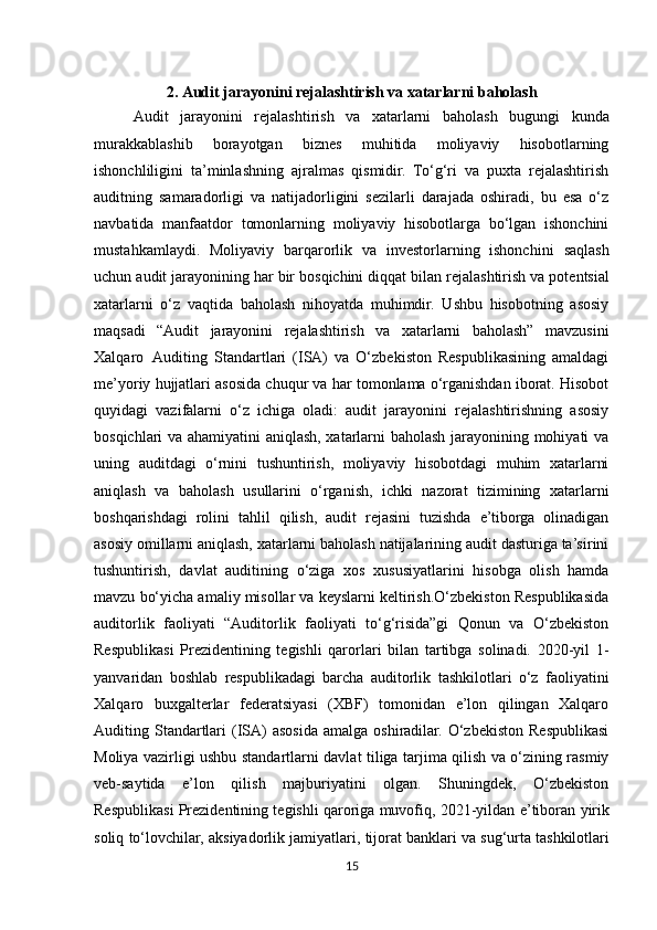 2. Audit jarayonini rejalashtirish va xatarlarni baholash
Audit   jarayonini   rejalashtirish   va   xatarlarni   baholash   bugungi   kunda
murakkablashib   borayotgan   biznes   muhitida   moliyaviy   hisobotlarning
ishonchliligini   ta’minlashning   ajralmas   qismidir.   To‘g‘ri   va   puxta   rejalashtirish
auditning   samaradorligi   va   natijadorligini   sezilarli   darajada   oshiradi,   bu   esa   o‘z
navbatida   manfaatdor   tomonlarning   moliyaviy   hisobotlarga   bo‘lgan   ishonchini
mustahkamlaydi.   Moliyaviy   barqarorlik   va   investorlarning   ishonchini   saqlash
uchun   audit   jarayonining   har   bir   bosqichini   diqqat   bilan   rejalashtirish   va potentsial
xatarlarni   o‘z   vaqtida   baholash   nihoyatda   muhimdir.   Ushbu   hisobotning   asosiy
maqsadi   “Audit   jarayonini   rejalashtirish   va   xatarlarni   baholash”   mavzusini
Xalqaro   Auditing   Standartlari   (ISA)   va   O‘zbekiston   Respublikasining   amaldagi
me’yoriy hujjatlari asosida chuqur va har tomonlama o‘rganishdan iborat. Hisobot
quyidagi   vazifalarni   o‘z   ichiga   oladi:   audit   jarayonini   rejalashtirishning   asosiy
bosqichlari va ahamiyatini aniqlash, xatarlarni baholash jarayonining mohiyati va
uning   auditdagi   o‘rnini   tushuntirish,   moliyaviy   hisobotdagi   muhim   xatarlarni
aniqlash   va   baholash   usullarini   o‘rganish,   ichki   nazorat   tizimining   xatarlarni
boshqarishdagi   rolini   tahlil   qilish,   audit   rejasini   tuzishda   e’tiborga   olinadigan
asosiy omillarni aniqlash, xatarlarni baholash natijalarining audit dasturiga ta’sirini
tushuntirish,   davlat   auditining   o‘ziga   xos   xususiyatlarini   hisobga   olish   hamda
mavzu bo‘yicha amaliy misollar va keyslarni keltirish.O‘zbekiston Respublikasida
auditorlik   faoliyati   “Auditorlik   faoliyati   to‘g‘risida”gi   Qonun   va   O‘zbekiston
Respublikasi   Prezidentining   tegishli   qarorlari   bilan   tartibga   solinadi.   2020-yil   1-
yanvaridan   boshlab   respublikadagi   barcha   auditorlik   tashkilotlari   o‘z   faoliyatini
Xalqaro   buxgalterlar   federatsiyasi   (XBF)   tomonidan   e’lon   qilingan   Xalqaro
Auditing Standartlari   (ISA)   asosida  amalga  oshiradilar.  O‘zbekiston  Respublikasi
Moliya vazirligi ushbu standartlarni davlat tiliga tarjima qilish va o‘zining rasmiy
veb-saytida   e’lon   qilish   majburiyatini   olgan.   Shuningdek,   O‘zbekiston
Respublikasi Prezidentining tegishli qaroriga muvofiq, 2021-yildan   e’tiboran   yirik
soliq   to‘lovchilar,   aksiyadorlik   jamiyatlari,   tijorat   banklari   va  sug‘urta tashkilotlari
15 