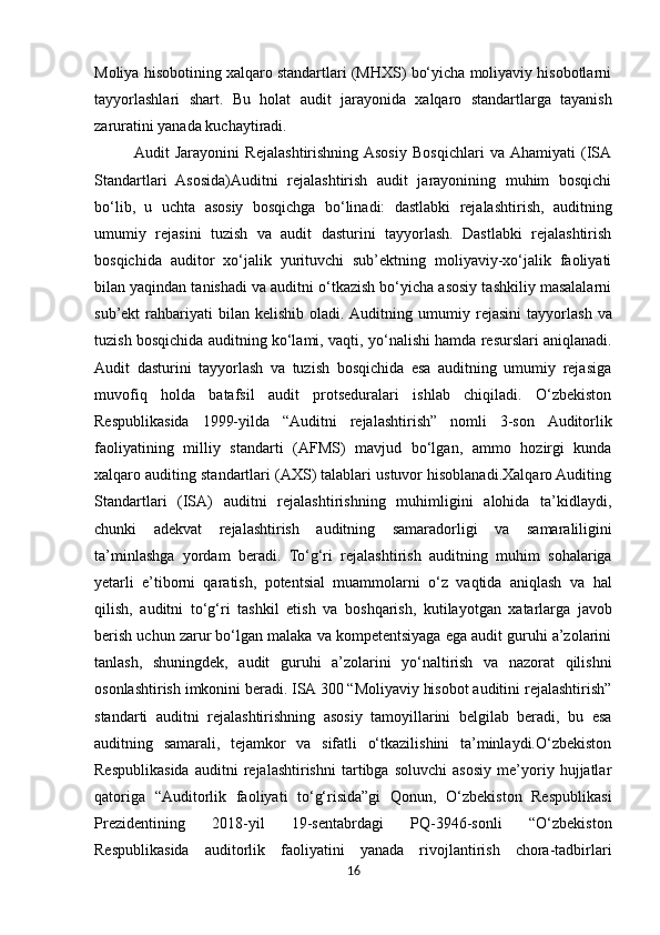 Moliya hisobotining xalqaro standartlari (MHXS) bo‘yicha moliyaviy hisobotlarni
tayyorlashlari   shart.   Bu   holat   audit   jarayonida   xalqaro   standartlarga   tayanish
zaruratini yanada kuchaytiradi.
Audit   Jarayonini   Rejalashtirishning  Asosiy   Bosqichlari   va  Ahamiyati   (ISA
Standartlari   Asosida)Auditni   rejalashtirish   audit   jarayonining   muhim   bosqichi
bo‘lib,   u   uchta   asosiy   bosqichga   bo‘linadi:   dastlabki   rejalashtirish,   auditning
umumiy   rejasini   tuzish   va   audit   dasturini   tayyorlash.   Dastlabki   rejalashtirish
bosqichida   auditor   xo‘jalik   yurituvchi   sub’ektning   moliyaviy-xo‘jalik   faoliyati
bilan yaqindan tanishadi va auditni o‘tkazish bo‘yicha asosiy tashkiliy masalalarni
sub’ekt   rahbariyati   bilan   kelishib   oladi. Auditning   umumiy   rejasini   tayyorlash   va
tuzish   bosqichida   auditning   ko‘lami,   vaqti,   yo‘nalishi   hamda resurslari aniqlanadi.
Audit   dasturini   tayyorlash   va   tuzish   bosqichida   esa   auditning   umumiy   rejasiga
muvofiq   holda   batafsil   audit   protseduralari   ishlab   chiqiladi.   O‘zbekiston
Respublikasida   1999-yilda   “Auditni   rejalashtirish”   nomli   3-son   Auditorlik
faoliyatining   milliy   standarti   (AFMS)   mavjud   bo‘lgan,   ammo   hozirgi   kunda
xalqaro auditing standartlari (AXS) talablari ustuvor hisoblanadi.Xalqaro Auditing
Standartlari   (ISA)   auditni   rejalashtirishning   muhimligini   alohida   ta’kidlaydi,
chunki   adekvat   rejalashtirish   auditning   samaradorligi   va   samaraliligini
ta’minlashga   yordam   beradi.   To‘g‘ri   rejalashtirish   auditning   muhim   sohalariga
yetarli   e’tiborni   qaratish,   potentsial   muammolarni   o‘z   vaqtida   aniqlash   va   hal
qilish,   auditni   to‘g‘ri   tashkil   etish   va   boshqarish,   kutilayotgan   xatarlarga   javob
berish uchun zarur bo‘lgan malaka va kompetentsiyaga ega audit guruhi a’zolarini
tanlash,   shuningdek,   audit   guruhi   a’zolarini   yo‘naltirish   va   nazorat   qilishni
osonlashtirish imkonini beradi. ISA 300 “Moliyaviy hisobot auditini rejalashtirish”
standarti   auditni   rejalashtirishning   asosiy   tamoyillarini   belgilab   beradi,   bu   esa
auditning   samarali,   tejamkor   va   sifatli   o‘tkazilishini   ta’minlaydi.O‘zbekiston
Respublikasida   auditni   rejalashtirishni   tartibga   soluvchi   asosiy   me’yoriy   hujjatlar
qatoriga   “Auditorlik   faoliyati   to‘g‘risida”gi   Qonun,   O‘zbekiston   Respublikasi
Prezidentining   2018-yil   19-sentabrdagi   PQ-3946-sonli   “O‘zbekiston
Respublikasida   auditorlik   faoliyatini   yanada   rivojlantirish   chora-tadbirlari
16 