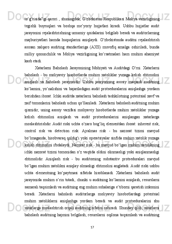 to‘g‘risida”gi  qarori  , shuningdek, O‘zbekiston Respublikasi  Moliya vazirligining
tegishli   buyruqlari   va   boshqa   me’yoriy   hujjatlari   kiradi.   Ushbu   hujjatlar   audit
jarayonini rejalashtirishning umumiy qoidalarini belgilab beradi va auditorlarning
majburiyatlari   hamda   huquqlarini   aniqlaydi.   O‘zbekistonda   auditni   rejalashtirish
asosan   xalqaro   auditing   standartlariga   (AXS)   muvofiq   amalga   oshiriladi,   bunda
milliy   qonunchilik   va   Moliya   vazirligining   ko‘rsatmalari   ham   muhim   ahamiyat
kasb etadi.
Xatarlarni   Baholash   Jarayonining   Mohiyati   va   Auditdagi   O‘rni.   Xatarlarni
baholash   -   bu   moliyaviy   hisobotlarda   muhim   xatoliklar   yuzaga   kelish   ehtimolini
aniqlash   va   baholash   jarayonidir.   Ushbu   jarayonning   asosiy   maqsadi   auditning
ko‘lamini,   yo‘nalishini   va   bajariladigan   audit   protseduralarini   aniqlashga   yordam
berishdan iborat. Ichki auditda xatarlarni baholash tashkilotning potentsial xavf va
zaif tomonlarini baholash uchun qo‘llaniladi. Xatarlarni baholash auditning muhim
qismidir,   uning   asosiy   vazifasi   moliyaviy   hisobotlarda   muhim   xatoliklar   yuzaga
kelish   ehtimolini   aniqlash   va   audit   protseduralarini   aniqlangan   xatarlarga
moslashtirishdir. Audit riski uchta o‘zaro bog‘liq elementdan iborat: inherent risk,
control   risk   va   detection   risk.   Ajralmas   risk   -   bu   nazorat   tizimi   mavjud
bo‘lmaganda, hisobvaraq qoldig‘i yoki operatsiyalar sinfida muhim xatolik yuzaga
kelish ehtimolini ifodalaydi. Nazorat risk - bu mavjud bo‘lgan muhim xatolikning
ichki nazorat tizimi tomonidan o‘z vaqtida oldini olinmasligi yoki aniqlanmasligi
ehtimolidir.   Aniqlash   risk   -   bu   auditorning   substantiv   protseduralari   mavjud
bo‘lgan muhim xatolikni aniqlay olmasligi ehtimolini anglatadi. Audit riski ushbu
uchta   elementning   ko‘paytmasi   sifatida   hisoblanadi.   Xatarlarni   baholash   audit
jarayonida muhim o‘rin tutadi, chunki  u auditning ko‘lamini  aniqlash, resurslarni
samarali taqsimlash va auditning eng muhim sohalariga e’tiborni qaratish imkonini
beradi.   Xatarlarni   baholash   auditorlarga   moliyaviy   hisobotlardagi   potentsial
muhim   xatoliklarni   aniqlashga   yordam   beradi   va   audit   protseduralarini   shu
xatarlarga moslashtirish orqali auditning sifatini oshiradi. Shunday qilib, xatarlarni
baholash   auditning  hajmini  belgilash,   resurslarni   oqilona  taqsimlash   va  auditning
17 