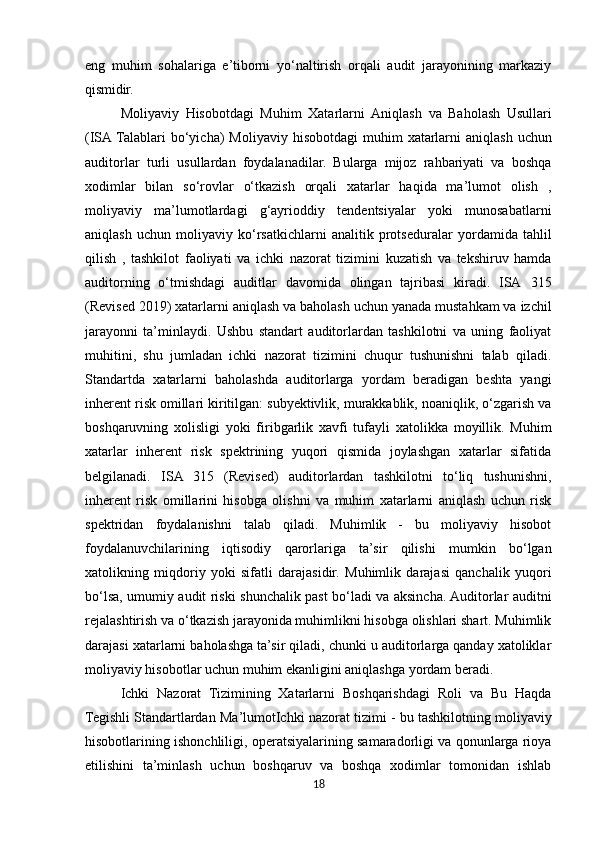 eng   muhim   sohalariga   e’tiborni   yo‘naltirish   orqali   audit   jarayonining   markaziy
qismidir.
Moliyaviy   Hisobotdagi   Muhim   Xatarlarni   Aniqlash   va   Baholash   Usullari
(ISA   Talablari   bo‘yicha)  Moliyaviy   hisobotdagi   muhim   xatarlarni   aniqlash   uchun
auditorlar   turli   usullardan   foydalanadilar.   Bularga   mijoz   rahbariyati   va   boshqa
xodimlar   bilan   so‘rovlar   o‘tkazish   orqali   xatarlar   haqida   ma’lumot   olish   ,
moliyaviy   ma’lumotlardagi   g‘ayrioddiy   tendentsiyalar   yoki   munosabatlarni
aniqlash   uchun   moliyaviy   ko‘rsatkichlarni   analitik   protseduralar   yordamida   tahlil
qilish   ,   tashkilot   faoliyati   va   ichki   nazorat   tizimini   kuzatish   va   tekshiruv   hamda
auditorning   o‘tmishdagi   auditlar   davomida   olingan   tajribasi   kiradi.   ISA   315
(Revised   2019)   xatarlarni   aniqlash   va   baholash   uchun   yanada   mustahkam va izchil
jarayonni   ta’minlaydi.   Ushbu   standart   auditorlardan   tashkilotni   va   uning   faoliyat
muhitini,   shu   jumladan   ichki   nazorat   tizimini   chuqur   tushunishni   talab   qiladi.
Standartda   xatarlarni   baholashda   auditorlarga   yordam   beradigan   beshta   yangi
inherent risk omillari kiritilgan: subyektivlik, murakkablik, noaniqlik, o‘zgarish va
boshqaruvning   xolisligi   yoki   firibgarlik   xavfi   tufayli   xatolikka   moyillik.   Muhim
xatarlar   inherent   risk   spektrining   yuqori   qismida   joylashgan   xatarlar   sifatida
belgilanadi.   ISA   315   (Revised)   auditorlardan   tashkilotni   to‘liq   tushunishni,
inherent   risk   omillarini   hisobga   olishni   va   muhim   xatarlarni   aniqlash   uchun   risk
spektridan   foydalanishni   talab   qiladi.   Muhimlik   -   bu   moliyaviy   hisobot
foydalanuvchilarining   iqtisodiy   qarorlariga   ta’sir   qilishi   mumkin   bo‘lgan
xatolikning   miqdoriy   yoki   sifatli   darajasidir.   Muhimlik   darajasi   qanchalik   yuqori
bo‘lsa, umumiy audit riski shunchalik past bo‘ladi va aksincha. Auditorlar auditni
rejalashtirish va o‘tkazish jarayonida muhimlikni hisobga olishlari shart. Muhimlik
darajasi xatarlarni baholashga ta’sir qiladi, chunki u auditorlarga qanday xatoliklar
moliyaviy hisobotlar uchun muhim ekanligini aniqlashga yordam beradi.
Ichki   Nazorat   Tizimining   Xatarlarni   Boshqarishdagi   Roli   va   Bu   Haqda
Tegishli Standartlardan   Ma’lumotIchki   nazorat   tizimi   -   bu   tashkilotning   moliyaviy
hisobotlarining ishonchliligi, operatsiyalarining samaradorligi va qonunlarga rioya
etilishini   ta’minlash   uchun   boshqaruv   va   boshqa   xodimlar   tomonidan   ishlab
18 