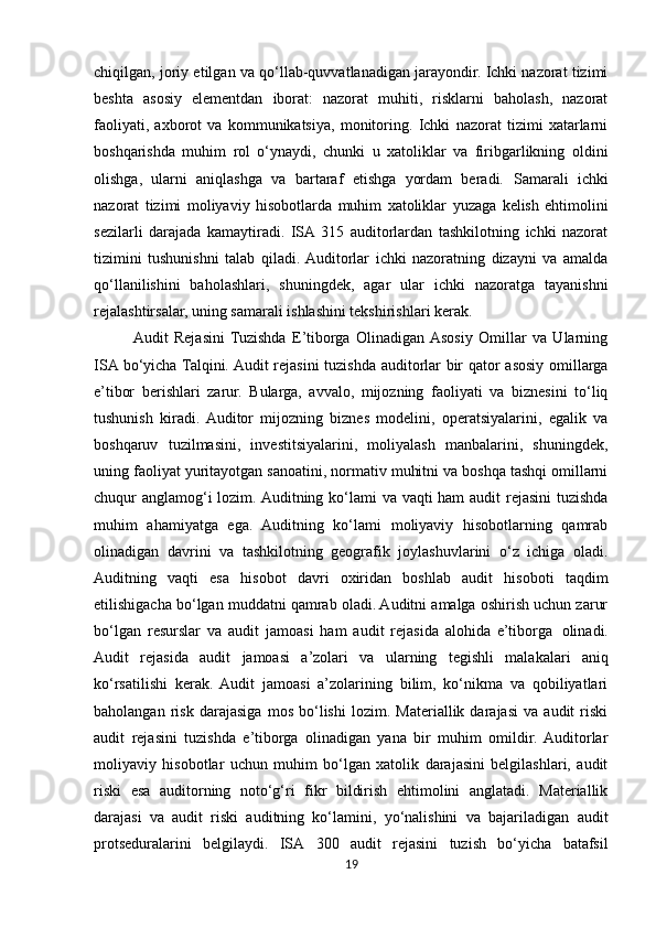 chiqilgan, joriy etilgan va qo‘llab-quvvatlanadigan jarayondir. Ichki nazorat tizimi
beshta   asosiy   elementdan   iborat:   nazorat   muhiti,   risklarni   baholash,   nazorat
faoliyati,   axborot   va   kommunikatsiya,   monitoring.   Ichki   nazorat   tizimi   xatarlarni
boshqarishda   muhim   rol   o‘ynaydi,   chunki   u   xatoliklar   va   firibgarlikning   oldini
olishga,   ularni   aniqlashga   va   bartaraf   etishga   yordam   beradi.   Samarali   ichki
nazorat   tizimi   moliyaviy   hisobotlarda   muhim   xatoliklar   yuzaga   kelish   ehtimolini
sezilarli   darajada   kamaytiradi.   ISA  315   auditorlardan   tashkilotning   ichki   nazorat
tizimini   tushunishni   talab   qiladi.  Auditorlar   ichki   nazoratning   dizayni   va   amalda
qo‘llanilishini   baholashlari,   shuningdek,   agar   ular   ichki   nazoratga   tayanishni
rejalashtirsalar, uning samarali ishlashini tekshirishlari kerak.
Audit   Rejasini  Tuzishda   E’tiborga   Olinadigan  Asosiy   Omillar   va   Ularning
ISA bo‘yicha Talqini. Audit  rejasini  tuzishda auditorlar bir qator asosiy omillarga
e’tibor   berishlari   zarur.   Bularga,   avvalo,   mijozning   faoliyati   va   biznesini   to‘liq
tushunish   kiradi.  Auditor   mijozning   biznes   modelini,   operatsiyalarini,   egalik   va
boshqaruv   tuzilmasini,   investitsiyalarini,   moliyalash   manbalarini,   shuningdek,
uning faoliyat yuritayotgan sanoatini, normativ muhitni va boshqa tashqi omillarni
chuqur anglamog‘i  lozim. Auditning ko‘lami va vaqti ham audit rejasini  tuzishda
muhim   ahamiyatga   ega.   Auditning   ko‘lami   moliyaviy   hisobotlarning   qamrab
olinadigan   davrini   va   tashkilotning   geografik   joylashuvlarini   o‘z   ichiga   oladi.
Auditning   vaqti   esa   hisobot   davri   oxiridan   boshlab   audit   hisoboti   taqdim
etilishigacha bo‘lgan muddatni qamrab oladi. Auditni amalga oshirish uchun zarur
bo‘lgan   resurslar   va   audit   jamoasi   ham   audit   rejasida   alohida   e’tiborga   olinadi.
Audit   rejasida   audit   jamoasi   a’zolari   va   ularning   tegishli   malakalari   aniq
ko‘rsatilishi   kerak.   Audit   jamoasi   a’zolarining   bilim,   ko‘nikma   va   qobiliyatlari
baholangan   risk   darajasiga   mos   bo‘lishi   lozim.   Materiallik   darajasi   va   audit   riski
audit   rejasini   tuzishda   e’tiborga   olinadigan   yana   bir   muhim   omildir.  Auditorlar
moliyaviy   hisobotlar   uchun   muhim   bo‘lgan   xatolik   darajasini   belgilashlari,   audit
riski   esa   auditorning   noto‘g‘ri   fikr   bildirish   ehtimolini   anglatadi.   Materiallik
darajasi   va   audit   riski   auditning   ko‘lamini,   yo‘nalishini   va   bajariladigan   audit
protseduralarini   belgilaydi.   ISA   300   audit   rejasini   tuzish   bo‘yicha   batafsil
19 