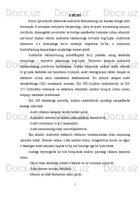 KIRISH
Bozor iqtisodiyoti sharoitida auditorlik faoliyatining roli kundan-kunga ortib
bormoqda. Korxonalar moliyaviy barqarorligi, soliq va hisob siyosatining qonuniy
yuritilishi, shuningdek, investorlar va boshqa manfaatdor tomonlar uchun ishonchli
ma’lumot   taqdim   etilishi   auditorlik   tekshiruviga   bevosita   bog‘liqdir.   Auditorlik
tekshiruvi   o‘z   mohiyatiga   ko‘ra   mustaqil   ekspertiza   bo‘lib,   u   moliyaviy
hisobotlarning haqiqiyligini aniqlashga xizmat qiladi.
Auditorlik   tekshiruvining   muvaffaqiyati   ko‘p   jihatdan   uning   dastlabki
bosqichiga   –   tayyorlov   jarayoniga   bog‘liqdir.   Tayyorlov   bosqichi   auditorlik
tekshiruvining   poydevori   hisoblanadi.   Ushbu   bosqichda   auditor   audit   obyekti
to‘g‘risida dastlabki ma’lumotlarni to‘playdi, audit strategiyasini ishlab chiqadi va
tekshiruv   uchun   zarur   manbalarni   shakllantiradi.   Bu   jarayon   xalqaro   audit
standartlariga   (ISA)   asoslanadi,   xususan,   ISA  300   (Auditni   rejalashtirish)   va   ISA
315   (Subyektni   tushunish   va   xatarlarni   baholash)   mazkur   bosqich   uchun   asosiy
huquqiy manbalar hisoblanadi.
ISA   300   talablariga   muvofiq,   auditni   rejalashtirish   quyidagi   maqsadlarda
amalga oshiriladi:
- Audit ishlarini samarali tarzda tashkil qilish;
- Auditorlik xatarlari va muhim noaniqliklarni kamaytirish;
- Audit resurslarini to‘g‘ri taqsimlash;
- Audit jamoasining ishini muvofiqlashtirish.
Shu   sababli,   auditorlik   tashkiloti   tekshiruv   boshlanishidan   oldin   mijozning
iqtisodiy holati,  faoliyat  sohasi,  ichki  nazorat   tizimi,  buxgalteriya hisobi  va  ilgari
o‘tkazilgan audit natijalari haqida to‘liq ma’lumotga ega bo‘lishi kerak.
Auditga   tayyorgarlik   ko‘rish   bosqichida   auditor   quyidagi   ishlarni   bajarishi
lozim:
- Mijoz bilan dastlabki suhbat o‘tkazish va so‘rovnoma yuborish;
- Ichki nazorat tizimini baholash;
- Moliya-xo‘jalik faoliyatini tahlil qilish;
2 