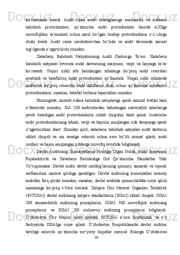 ko‘rsatmalar   beradi.   Audit   rejasi   audit   strategiyasiga   asoslanishi   va   risklarni
baholash   protseduralari,   qo‘shimcha   audit   protseduralari   hamda   AXSga
muvofiqlikni   ta’minlash   uchun   zarur   bo‘lgan   boshqa   protseduralarni   o‘z   ichiga
olishi   kerak.   Audit   rejasi   moslashuvchan   bo‘lishi   va   audit   davomida   zarurat
tug‘ilganda o‘zgartirilishi mumkin.
Xatarlarni   Baholash   Natijalarining   Audit   Dasturiga   Ta’siri.   Xatarlarni
baholash   natijalari   bevosita   audit   dasturining   mazmuni,   vaqti   va   hajmiga   ta’sir
ko‘rsatadi.   Yuqori   riskli   deb   baholangan   sohalarga   ko‘proq   audit   resurslari
ajratiladi   va   batafsilroq   audit   protseduralari   qo‘llaniladi.   Yuqori   riskli   sohalarda
auditorlar   ko‘proq   ishonchli   audit   dalillarini   olish   uchun   qo‘shimcha   substantiv
protseduralarni, masalan, batafsil testlarni bajarishlari mumkin.
Shuningdek, nazorat riskini baholash natijalariga qarab nazorat testlari ham
o‘tkazilishi   mumkin.   ISA   330   auditorlardan   baholangan   materiallik   xatarlariga
javob   beradigan   audit   protseduralarini   ishlab   chiqishni   talab   qiladi.   Auditorlar
audit protseduralarining tabiati, vaqti  va hajmini  aniqlangan risk darajasiga qarab
o‘zgartirishlari   shart.   Shunday   qilib,   xatarlarni   baholash   natijalari   audit   dasturini
ishlab   chiqish   va   uni   amalga   oshirish   uchun   asos   bo‘lib   xizmat   qiladi,   audit
usullari va hajmi aniqlangan risklarga muvofiq ravishda  belgilanadi.
Davlat  Auditining   Xususiyatlarini   Hisobga   Olgan   Holda,  Audit   Jarayonini
Rejalashtirish   va   Xatarlarni   Baholashga   Oid   Qo‘shimcha   Standartlar   Yoki
Yo‘riqnomalar.   Davlat   auditi   davlat   mablag‘larining   qonuniy,   samarali   va   tejamli
sarflanishini   nazorat   qilishga   qaratilgan.   Davlat   auditining   xususiyatlari   xususiy
auditdan farq   qilishi   mumkin,   masalan,   davlat   auditida   qonunchilikka   rioya   qilish
masalasiga   ko‘proq   e’tibor   beriladi.   Xalqaro   Oliy   Nazorat   Organlari   Tashkiloti
(INTOSAI) davlat auditining xalqaro standartlarini (ISSAI) ishlab chiqadi. ISSAI
300   samaradorlik   auditining   prinsiplarini,   ISSAI   400   muvofiqlik   auditining
prinsiplarini   va   ISSAI   200   moliyaviy   auditning   prinsiplarini   belgilaydi.
O‘zbekiston   Oliy   Majlisi   hisob   palatasi   INTOSAI   a’zosi   hisoblanadi   va   o‘z
faoliyatida   ISSAIga   rioya   qiladi.   O‘zbekiston   Respublikasida   davlat   auditini
tartibga   soluvchi   qo‘shimcha   me’yoriy   hujjatlar   mavjud.   Bularga   O‘zbekiston
20 