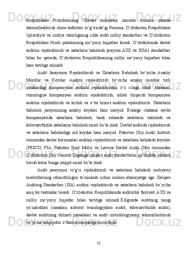 Respublikasi   Prezidentining   “Davlat   moliyaviy   nazorati   tizimini   yanada
takomillashtirish chora-tadbirlari to‘g‘risida”gi Farmoni, O‘zbekiston Respublikasi
Iqtisodiyot   va   moliya   vazirligining   ichki   audit   milliy   standartlari   va   O‘zbekiston
Respublikasi   Hisob   palatasining   me’yoriy   hujjatlari   kiradi.   O‘zbekistonda   davlat
auditini   rejalashtirish   va   xatarlarni   baholash   jarayoni  AXS   va   ISSAI   standartlari
bilan   bir   qatorda,   O‘zbekiston   Respublikasining   milliy   me’yoriy   hujjatlari   bilan
ham tartibga solinadi.
Audit   Jarayonini   Rejalashtirish   va   Xatarlarni   Baholash   bo‘yicha   Amaliy
Misollar   va   Keyslar.   Auditni   rejalashtirish   bo‘yicha   amaliy   misollar   turli
sohalardagi   kompaniyalar   auditini   rejalashtirishni   o‘z   ichiga   oladi.   Masalan,
texnologiya   kompaniyasi   auditini   rejalashtirish,   ishlab   chiqarish   kompaniyasi
auditini   rejalashtirish   va   kichik   va   o‘rta   biznes   auditini   rejalashtirish.   Xatarlarni
baholash   jarayonining   amaliy   keyslari   ham   mavjud.   Bularga   chakana   savdo
kompaniyasida   xatarlarni   baholash,   bank   sohasida   xatarlarni   baholash   va
kiberxavfsizlik xatarlarini baholash misol bo‘la oladi. Davlat auditida rejalashtirish
va   xatarlarni   baholashga   oid   keyslar   ham   mavjud.   Pokiston   Oliy  Audit   Instituti
tomonidan davlat korxonalari auditini rejalashtirish va xatarlarni baholash keyslari
(PESCO,   PIA,   Pakistan   Steel   Mills)   va   Latviya   Davlat   Audit   Ofisi   tomonidan
O‘zbekiston Oliy Nazorat Organiga xalqaro audit standartlarini qo‘llashda yordam
berish keysi bunga yaqqol misol bo‘la oladi.
Audit   jarayonini   to‘g‘ri   rejalashtirish   va   xatarlarni   baholash   moliyaviy
hisobotlarning   ishonchliligini   ta’minlash   uchun   muhim   ahamiyatga   ega.   Xalqaro
Auditing   Standartlari   (ISA)   auditni   rejalashtirish   va   xatarlarni   baholash   bo‘yicha
aniq ko‘rsatmalar beradi. O‘zbekiston Respublikasida auditorlik faoliyati AXS va
milliy   me’yoriy   hujjatlar   bilan   tartibga   solinadi.Kelgusida   auditning   yangi
yo‘nalishlari   (masalan,   axborot   texnologiyalari   auditi,   kiberxavfsizlik   auditi),
davlat   auditining   dolzarb   masalalari   va   audit   metodologiyasini   takomillashtirish
bo‘yicha tadqiqotlar o‘tkazish maqsadga muvofiqdir.
21 
