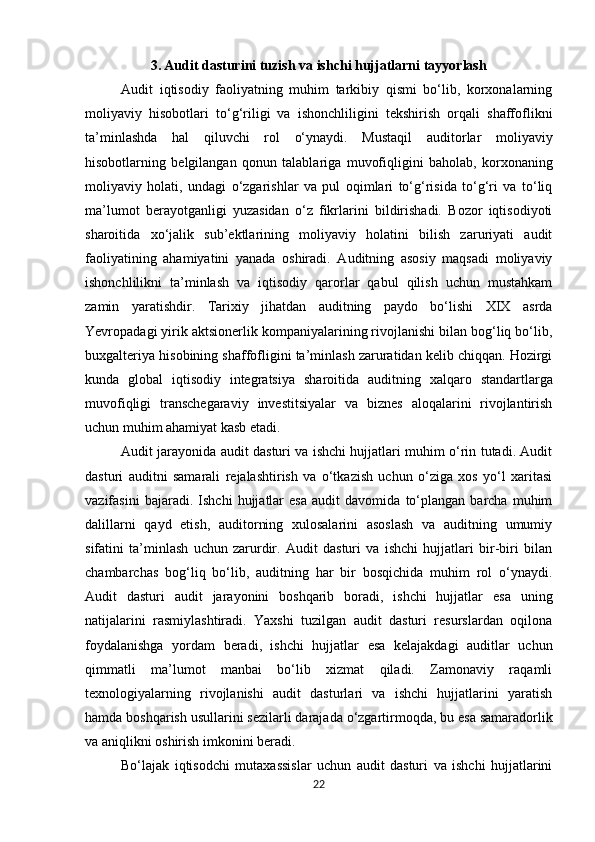 3. Audit dasturini tuzish va ishchi hujjatlarni tayyorlash
Audit   iqtisodiy   faoliyatning   muhim   tarkibiy   qismi   bo‘lib,   korxonalarning
moliyaviy   hisobotlari   to‘g‘riligi   va   ishonchliligini   tekshirish   orqali   shaffoflikni
ta’minlashda   hal   qiluvchi   rol   o‘ynaydi.   Mustaqil   auditorlar   moliyaviy
hisobotlarning   belgilangan   qonun   talablariga   muvofiqligini   baholab,   korxonaning
moliyaviy   holati,   undagi   o‘zgarishlar   va   pul   oqimlari   to‘g‘risida   to‘g‘ri   va   to‘liq
ma’lumot   berayotganligi   yuzasidan   o‘z   fikrlarini   bildirishadi.   Bozor   iqtisodiyoti
sharoitida   xo‘jalik   sub’ektlarining   moliyaviy   holatini   bilish   zaruriyati   audit
faoliyatining   ahamiyatini   yanada   oshiradi.   Auditning   asosiy   maqsadi   moliyaviy
ishonchlilikni   ta’minlash   va   iqtisodiy   qarorlar   qabul   qilish   uchun   mustahkam
zamin   yaratishdir.   Tarixiy   jihatdan   auditning   paydo   bo‘lishi   XIX   asrda
Yevropadagi yirik aktsionerlik kompaniyalarining rivojlanishi bilan bog‘liq bo‘lib,
buxgalteriya hisobining shaffofligini ta’minlash zaruratidan kelib chiqqan. Hozirgi
kunda   global   iqtisodiy   integratsiya   sharoitida   auditning   xalqaro   standartlarga
muvofiqligi   transchegaraviy   investitsiyalar   va   biznes   aloqalarini   rivojlantirish
uchun muhim ahamiyat kasb etadi.
Audit jarayonida audit dasturi va ishchi hujjatlari muhim o‘rin tutadi. Audit
dasturi   auditni   samarali   rejalashtirish   va   o‘tkazish   uchun   o‘ziga   xos   yo‘l   xaritasi
vazifasini   bajaradi.   Ishchi   hujjatlar   esa   audit   davomida   to‘plangan   barcha   muhim
dalillarni   qayd   etish,   auditorning   xulosalarini   asoslash   va   auditning   umumiy
sifatini   ta’minlash   uchun   zarurdir.   Audit   dasturi   va   ishchi   hujjatlari   bir-biri   bilan
chambarchas   bog‘liq   bo‘lib,   auditning   har   bir   bosqichida   muhim   rol   o‘ynaydi.
Audit   dasturi   audit   jarayonini   boshqarib   boradi,   ishchi   hujjatlar   esa   uning
natijalarini   rasmiylashtiradi.   Yaxshi   tuzilgan   audit   dasturi   resurslardan   oqilona
foydalanishga   yordam   beradi,   ishchi   hujjatlar   esa   kelajakdagi   auditlar   uchun
qimmatli   ma’lumot   manbai   bo‘lib   xizmat   qiladi.   Zamonaviy   raqamli
texnologiyalarning   rivojlanishi   audit   dasturlari   va   ishchi   hujjatlarini   yaratish
hamda   boshqarish   usullarini   sezilarli   darajada   o‘zgartirmoqda,   bu   esa   samaradorlik
va aniqlikni oshirish imkonini beradi.
Bo‘lajak   iqtisodchi   mutaxassislar   uchun   audit   dasturi   va   ishchi   hujjatlarini
22 