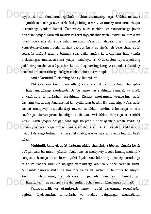 tayyorlash   ko‘nikmalarini   egallash   muhim   ahamiyatga   ega.   Ushbu   mavzuni
o‘rganish   talabalarga   auditorlik   faoliyatining   nazariy   va   amaliy   asoslarini   chuqur
tushunishga   yordam   beradi.   Zamonaviy   audit   talablari   va   standartlariga   javob
beradigan yuqori malakali mutaxassislarni tayyorlashda ushbu mavzu muhim o‘rin
tutadi.   Kurs   ishi   doirasida   ushbu   mavzuni   o‘rganish   talabalarning   professional
kompetensiyalarini   rivojlantirishga   beqiyos   hissa   qo‘shadi.   Ish   beruvchilar   audit
sohasida   nafaqat   nazariy   bilimga   ega,   balki   amaliy   ko‘nikmalarni   ham   yaxshi
o‘zlashtirgan   mutaxassislarni   yuqori   baholaydilar.   O‘zbekiston   iqtisodiyotining
jadal   rivojlanishi   va   xalqaro   hamkorlik   aloqalarining   kengayishi   audit   sohasidagi
malakali mutaxassislarga bo‘lgan talabni tobora oshirmoqda.
Audit   Dasturini   Tuzishning   Asosiy   Tamoyillari
ISA   (Xalqaro   Audit   Standartlari)   asosida   audit   dasturini   tuzish   bir   qator
muhim   tamoyillarga   asoslanadi.   Ushbu   tamoyillar   auditning   samarali   va   sifatli
o‘tkazilishini   ta’minlashga   qaratilgan.   Riskka   asoslangan   yondashuv   audit
dasturini   tuzishning   fundamental   tamoyillaridan   biridir.   Bu tamoyilga ko‘ra, audit
dasturi   moliyaviy   hisobotlardagi   muhim   xatoliklar   xavfini   baholashga   va   shu
xavflarga   adekvat   javob   beradigan   audit   usullarini   ishlab   chiqishga   asoslanishi
kerak.   Xavfi   yuqori   bo‘lgan   sohalarga   ko‘proq   e’tibor   qaratish   orqali   auditning
umumiy samaradorligi sezilarli darajada oshiriladi. ISA 300 standarti audit riskini
maqbul darajaga tushirish uchun audit strategiyasi va batafsil rejasini tuzishni talab
qiladi.
Muhimlik   tamoyili audit dasturini ishlab chiqishda e’tiborga olinishi kerak
bo‘lgan yana bir muhim   jihatdir.   Audit   dasturi   moliyaviy   hisobotlarning   muhimlik
darajasini   hisobga   olishi   lozim,   ya’ni   foydalanuvchilarning   iqtisodiy   qarorlariga
ta’sir   ko‘rsatishi   mumkin   bo‘lgan   xatoliklarga   alohida   e’tibor   qaratish   zarur.
Muhimlik   darajasi   auditning   umumiy   hajmi   va   ko‘lamini   bevosita   belgilaydi.
Auditor   muhimlikning   turli   darajalarini,   jumladan   umumiy   muhimlik,   ijro
muhimligi   va muayyan operatsiyalar sinflari uchun muhimlikni aniqlashi shart.
Samaradorlik   va   tejamkorlik   tamoyili   audit   dasturining   resurslardan
oqilona   foydalanishni   ta’minlashi   va   auditni   belgilangan   muddatlarda
23 