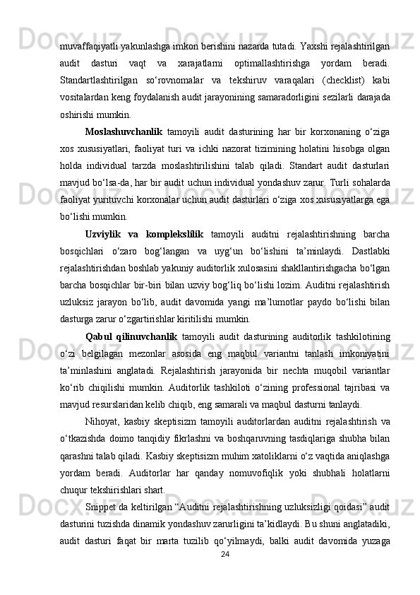 muvaffaqiyatli yakunlashga imkon berishini nazarda tutadi. Yaxshi rejalashtirilgan
audit   dasturi   vaqt   va   xarajatlarni   optimallashtirishga   yordam   beradi.
Standartlashtirilgan   so‘rovnomalar   va   tekshiruv   varaqalari   (checklist)   kabi
vositalardan   keng   foydalanish   audit   jarayonining   samaradorligini   sezilarli   darajada
oshirishi  mumkin.
Moslashuvchanlik   tamoyili   audit   dasturining   har   bir   korxonaning   o‘ziga
xos   xususiyatlari,   faoliyat   turi   va   ichki   nazorat   tizimining   holatini   hisobga   olgan
holda   individual   tarzda   moslashtirilishini   talab   qiladi.   Standart   audit   dasturlari
mavjud bo‘lsa-da, har bir audit uchun individual   yondashuv   zarur.   Turli   sohalarda
faoliyat   yurituvchi   korxonalar   uchun   audit   dasturlari o‘ziga xos xususiyatlarga ega
bo‘lishi mumkin.
Uzviylik   va   komplekslilik   tamoyili   auditni   rejalashtirishning   barcha
bosqichlari   o‘zaro   bog‘langan   va   uyg‘un   bo‘lishini   ta’minlaydi.   Dastlabki
rejalashtirishdan   boshlab   yakuniy   auditorlik xulosasini shakllantirishgacha bo‘lgan
barcha bosqichlar bir-biri bilan uzviy bog‘liq bo‘lishi lozim. Auditni rejalashtirish
uzluksiz   jarayon   bo‘lib,   audit   davomida   yangi   ma’lumotlar   paydo   bo‘lishi   bilan
dasturga zarur o‘zgartirishlar kiritilishi mumkin.
Qabul   qilinuvchanlik   tamoyili   audit   dasturining   auditorlik   tashkilotining
o‘zi   belgilagan   mezonlar   asosida   eng   maqbul   variantni   tanlash   imkoniyatini
ta’minlashini   anglatadi.   Rejalashtirish   jarayonida   bir   nechta   muqobil   variantlar
ko‘rib   chiqilishi   mumkin.   Auditorlik   tashkiloti   o‘zining   professional   tajribasi   va
mavjud resurslaridan kelib chiqib, eng samarali va maqbul dasturni  tanlaydi.
Nihoyat,   kasbiy   skeptisizm   tamoyili   auditorlardan   auditni   rejalashtirish   va
o‘tkazishda   doimo tanqidiy fikrlashni  va boshqaruvning tasdiqlariga shubha bilan
qarashni talab qiladi. Kasbiy skeptisizm muhim xatoliklarni o‘z vaqtida aniqlashga
yordam   beradi.   Auditorlar   har   qanday   nomuvofiqlik   yoki   shubhali   holatlarni
chuqur tekshirishlari shart.
Snippet da keltirilgan “Auditni rejalashtirishning uzluksizligi qoidasi” audit
dasturini tuzishda dinamik yondashuv zarurligini ta’kidlaydi. Bu shuni anglatadiki,
audit   dasturi   faqat   bir   marta   tuzilib   qo‘yilmaydi,   balki   audit   davomida   yuzaga
24 
