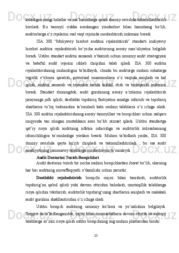 keladigan   yangi   holatlar   va   ma’lumotlarga   qarab doimiy ravishda takomillashtirilib
boriladi.   Bu   tamoyil   riskka   asoslangan   yondashuv   bilan   hamohang   bo‘lib,
auditorlarga o‘z rejalarini real vaqt rejimida moslashtirish imkonini beradi.
ISA   300   “Moliyaviy   hisobot   auditini   rejalashtirish”   standarti   moliyaviy
hisobot   auditini   rejalashtirish   bo‘yicha   auditorning   asosiy   mas’uliyatini   belgilab
beradi. Ushbu standart auditni samarali o‘tkazish uchun umumiy audit strategiyasi
va   batafsil   audit   rejasini   ishlab   chiqishni   talab   qiladi.   ISA   300   auditni
rejalashtirishning   muhimligini   ta’kidlaydi,   chunki   bu   auditorga   muhim   sohalarga
tegishli   e’tiborni   qaratish,   potentsial   muammolarni   o‘z   vaqtida   aniqlash   va   hal
qilish,   auditni   samarali   va   tejamkor   tarzda   tashkil   etish   va   boshqarish   imkonini
beradi.   Standart   shuningdek,   audit   guruhining   asosiy   a’zolarini   rejalashtirish
jarayoniga   jalb   qilish,   dastlabki   topshiriq   faoliyatini   amalga   oshirish   va   topshiriq
shartlarini   to‘liq   tushunishni   ta’minlash   kabi   muhim   talablarni   o‘z   ichiga   oladi.
ISA 300 auditni rejalashtirishning asosiy tamoyillari va bosqichlari uchun xalqaro
miqyosda   tan   olingan   mustahkam   asos   bo‘lib   xizmat   qiladi.   Ushbu   standartga
qat’iy   rioya   qilish   auditning   sifatini   oshirishga   va   auditorlik   xulosalarining
ishonchliligini   ta’minlashga   yordam   beradi.   Muhim   ta’kidlash   joizki,   ISA   300
doimiy   ravishda   qayta   ko‘rib   chiqiladi   va   takomillashtiriladi   ,   bu   esa   audit
amaliyotining zamonaviy talablarga moslashuvini ta’minlaydi.
Audit   Dasturini   Tuzish   Bosqichlari
Audit   dasturini   tuzish   bir   necha   muhim   bosqichlardan   iborat   bo‘lib,   ularning
har   biri   auditning muvaffaqiyatli o‘tkazilishi uchun zarurdir.
Dastlabki   rejalashtirish   bosqichi   mijoz   bilan   tanishish,   auditorlik
topshirig‘ini   qabul   qilish   yoki   davom   ettirishni   baholash,   mustaqillik   talablariga
rioya qilishni tekshirish, auditorlik topshirig‘ining shartlarini aniqlash va malakali
audit guruhini shakllantirishni o‘z ichiga oladi.
Ushbu   bosqich   auditning   umumiy   ko‘lami   va   yo‘nalishini   belgilaydi.
Snippet   da   ta’kidlanganidek, mijoz bilan munosabatlarni davom ettirish va axloqiy
talablarga so‘zsiz rioya qilish ushbu bosqichning eng muhim jihatlaridan biridir.
25 