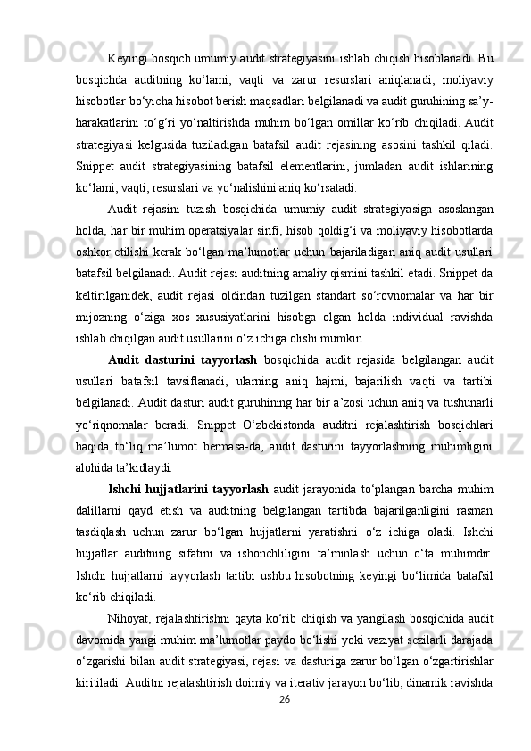 Keyingi bosqich   umumiy audit strategiyasini ishlab chiqish   hisoblanadi. Bu
bosqichda   auditning   ko‘lami,   vaqti   va   zarur   resurslari   aniqlanadi,   moliyaviy
hisobotlar bo‘yicha hisobot berish   maqsadlari   belgilanadi   va   audit   guruhining   sa’y-
harakatlarini   to‘g‘ri   yo‘naltirishda   muhim   bo‘lgan   omillar   ko‘rib   chiqiladi.  Audit
strategiyasi   kelgusida   tuziladigan   batafsil   audit   rejasining   asosini   tashkil   qiladi.
Snippet   audit   strategiyasining   batafsil   elementlarini,   jumladan   audit   ishlarining
ko‘lami, vaqti, resurslari va yo‘nalishini aniq ko‘rsatadi.
Audit   rejasini   tuzish   bosqichida   umumiy   audit   strategiyasiga   asoslangan
holda,   har   bir   muhim operatsiyalar sinfi, hisob qoldig‘i va moliyaviy hisobotlarda
oshkor   etilishi   kerak   bo‘lgan   ma’lumotlar   uchun   bajariladigan   aniq   audit   usullari
batafsil belgilanadi. Audit rejasi auditning amaliy qismini tashkil etadi. Snippet da
keltirilganidek,   audit   rejasi   oldindan   tuzilgan   standart   so‘rovnomalar   va   har   bir
mijozning   o‘ziga   xos   xususiyatlarini   hisobga   olgan   holda   individual   ravishda
ishlab chiqilgan audit usullarini o‘z ichiga olishi mumkin.
Audit   dasturini   tayyorlash   bosqichida   audit   rejasida   belgilangan   audit
usullari   batafsil   tavsiflanadi,   ularning   aniq   hajmi,   bajarilish   vaqti   va   tartibi
belgilanadi. Audit dasturi audit guruhining   har   bir   a’zosi   uchun   aniq   va   tushunarli
yo‘riqnomalar   beradi.   Snippet   O‘zbekistonda   auditni   rejalashtirish   bosqichlari
haqida   to‘liq   ma’lumot   bermasa-da,   audit   dasturini   tayyorlashning   muhimligini
alohida ta’kidlaydi.
Ishchi   hujjatlarini   tayyorlash   audit   jarayonida   to‘plangan   barcha   muhim
dalillarni   qayd   etish   va   auditning   belgilangan   tartibda   bajarilganligini   rasman
tasdiqlash   uchun   zarur   bo‘lgan   hujjatlarni   yaratishni   o‘z   ichiga   oladi.   Ishchi
hujjatlar   auditning   sifatini   va   ishonchliligini   ta’minlash   uchun   o‘ta   muhimdir.
Ishchi   hujjatlarni   tayyorlash   tartibi   ushbu   hisobotning   keyingi   bo‘limida   batafsil
ko‘rib chiqiladi.
Nihoyat,   rejalashtirishni  qayta ko‘rib chiqish  va yangilash   bosqichida audit
davomida yangi muhim ma’lumotlar paydo bo‘lishi yoki vaziyat sezilarli darajada
o‘zgarishi  bilan audit strategiyasi,   rejasi   va   dasturiga   zarur   bo‘lgan   o‘zgartirishlar
kiritiladi.   Auditni   rejalashtirish   doimiy va iterativ jarayon bo‘lib, dinamik ravishda
26 
