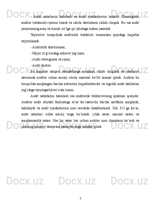 -   Audit   xatarlarini   baholash   va   audit   yondashuvini   tanlash.   Shuningdek,
auditor tekshirish rejasini tuzadi va ishchi dasturlarni ishlab chiqadi. Bu esa audit
jarayonining aniq va tizimli yo‘lga qo‘yilishiga imkon yaratadi.
Tayyorlov   bosqichida   auditorlik   tashkiloti   tomonidan   quyidagi   hujjatlar
tayyorlanadi:
- Auditorlik shartnomasi;
- Mijoz to‘g‘risidagi axborot yig‘masi;
- Audit strategiyasi va rejasi;
- Audit dasturi.
Bu   hujjatlar   xalqaro   standartlarga   asoslanib   ishlab   chiqiladi   va   tekshiruv
davomida   auditor   uchun   asosiy   ishchi   material   bo‘lib   xizmat   qiladi.  Auditor   bu
bosqichda aniqlangan barcha axborotni hujjatlashtirishi va tegishli audit dalillarini
yig‘ishga tayyorgarlik ko‘rishi lozim.
Audit   xatarlarini   baholash   esa   auditorlik   tekshiruvining   ajralmas   qismidir.
Auditor   audit   obyekti   faoliyatiga   ta’sir   ko‘rsatuvchi   barcha   xavflarni   aniqlaydi,
baholaydi   va   audit   yondashuvini   mos   ravishda   shakllantiradi.   ISA  315   ga   ko‘ra,
audit   xatarlari   uchta   asosiy   turga   bo‘linadi:   ichki   xatar,   nazorat   xatari   va
aniqlanmaslik   xatari.   Har   bir   xatar   turi   uchun   auditor   mos   choralarni   ko‘radi   va
ularning umumiy darajasini kamaytirishga harakat qiladi.
3 