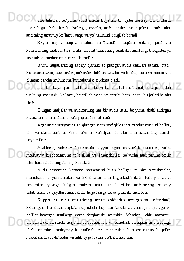 ISA   talablari   bo‘yicha   audit   ishchi   hujjatlari   bir   qator   zaruriy   elementlarni
o‘z   ichiga   olishi   kerak.   Bularga,   avvalo,   audit   dasturi   va   rejalari   kiradi,   ular
auditning umumiy ko‘lami, vaqti va yo‘nalishini belgilab beradi.
Keyin   mijoz   haqida   muhim   ma’lumotlar   taqdim   etiladi,   jumladan
korxonaning   faoliyat   turi,   ichki nazorat tizimining tuzilishi, amaldagi buxgalteriya
siyosati va boshqa muhim ma’lumotlar.
Ishchi   hujjatlarining   asosiy   qismini   to‘plangan   audit   dalillari   tashkil   etadi.
Bu   tekshiruvlar, kuzatuvlar, so‘rovlar, tahliliy usullar va boshqa turli manbalardan
olingan barcha muhim ma’lumotlarni o‘z ichiga oladi.
Har   bir   bajarilgan   audit   usuli   bo‘yicha   batafsil   ma’lumot,   shu   jumladan
usulning   maqsadi,   ko‘lami,   bajarilish   vaqti   va   tartibi   ham   ishchi   hujjatlarida   aks
etadi.
Olingan   natijalar   va   auditorning   har   bir   audit   usuli   bo‘yicha   shakllantirgan
xulosalari   ham muhim tarkibiy qism hisoblanadi.
Agar   audit   jarayonida   aniqlangan   nomuvofiqliklar   va   xatolar   mavjud   bo‘lsa,
ular   va   ularni   bartaraf   etish   bo‘yicha   ko‘rilgan   choralar   ham   ishchi   hujjatlarida
qayd etiladi.
Auditning   yakuniy   bosqichida   tayyorlangan   auditorlik   xulosasi,   ya’ni
moliyaviy   hisobotlarning   to‘g‘riligi   va   ishonchliligi   bo‘yicha   auditorning   xolis
fikri ham ishchi hujjatlariga kiritiladi.
Audit   davomida   korxona   boshqaruvi   bilan   bo‘lgan   muhim   yozishmalar,
muhokama   bayonnomalari   va   kelishuvlar   ham   hujjatlashtiriladi.   Nihoyat,   audit
davomida   yuzaga   kelgan   muhim   masalalar   bo‘yicha   auditorning   shaxsiy
eslatmalari va qaydlari ham ishchi hujjatlariga ilova qilinishi mumkin. 
Snippet   da   audit   rejalarining   turlari   (oldindan   tuzilgan   va   individual)
keltirilgan.   Bu   shuni   anglatadiki,   ishchi   hujjatlar   tarkibi   auditning   maqsadiga   va
qo‘llanilayotgan   usullarga   qarab   farqlanishi   mumkin.   Masalan,   ichki   nazoratni
baholash   uchun   ishchi   hujjatlar   so‘rovnomalar   va baholash varaqalarini o‘z ichiga
olishi   mumkin,   moliyaviy   ko‘rsatkichlarni   tekshirish   uchun   esa   asosiy   hujjatlar
nusxalari, hisob-kitoblar va tahliliy jadvallar bo‘lishi mumkin.
30 