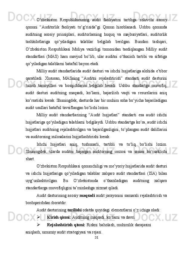 O‘zbekiston   Respublikasining   audit   faoliyatini   tartibga   soluvchi   asosiy
qonuni   “Auditorlik   faoliyati   to‘g‘risida”gi   Qonun   hisoblanadi.   Ushbu   qonunda
auditning   asosiy   prinsiplari,   auditorlarning   huquq   va   majburiyatlari,   auditorlik
tashkilotlariga   qo‘yiladigan   talablar   belgilab   berilgan.   Bundan   tashqari,
O‘zbekiston   Respublikasi   Moliya   vazirligi   tomonidan   tasdiqlangan   Milliy   audit
standartlari   (MAS)   ham   mavjud   bo‘lib,   ular   auditni   o‘tkazish   tartibi   va   sifatiga
qo‘yiladigan talablarni batafsil bayon etadi.
Milliy   audit   standartlarida   audit   dasturi   va   ishchi   hujjatlariga   alohida   e’tibor
qaratiladi.   Xususan,   MASning   “Auditni   rejalashtirish”   standarti   audit   dasturini
tuzish   tamoyillari   va   bosqichlarini   belgilab   beradi.   Ushbu   standartga   muvofiq,
audit   dasturi   auditning   maqsadi,   ko‘lami,   bajarilish   vaqti   va   resurslarini   aniq
ko‘rsatishi kerak. Shuningdek, dasturda har bir muhim soha bo‘yicha bajariladigan
audit usullari batafsil tavsiflangan bo‘lishi lozim.
Milliy   audit   standartlarining   “Audit   hujjatlari”   standarti   esa   audit   ishchi
hujjatlariga qo‘yiladigan talablarni   belgilaydi.   Ushbu   standartga   ko‘ra,   audit   ishchi
hujjatlari   auditning   rejalashtirilgan   va   bajarilganligini,   to‘plangan   audit   dalillarini
va auditorning xulosalarini hujjatlashtirishi kerak.
Ishchi   hujjatlari   aniq,   tushunarli,   tartibli   va   to‘liq   bo‘lishi   lozim.
Shuningdek,   ularda   auditni   bajargan   auditorning   imzosi   va   sanasi   ko‘rsatilishi
shart.
O‘zbekiston   Respublikasi   qonunchiligi   va   me’yoriy   hujjatlarida   audit   dasturi
va   ishchi   hujjatlariga   qo‘yiladigan   talablar   xalqaro   audit   standartlari   (ISA)   bilan
uyg‘unlashtirilgan.   Bu   O‘zbekistonda   o‘tkaziladigan   auditning   xalqaro
standartlarga muvofiqligini ta’minlashga xizmat qiladi.
Audit dasturining asosiy   maqsadi   audit jarayonini samarali rejalashtirish va
boshqarishdan iboratdir.  
Audit   dasturining   tuzilishi   odatda   quyidagi   elementlarni   o‘z   ichiga   oladi:
 Kirish   qismi:   Auditning   maqsadi,   ko‘lami   va   davri.
 Rejalashtirish   qismi:   Riskni   baholash,   muhimlik   darajasini
aniqlash,   umumiy   audit strategiyasi va rejasi.
31 