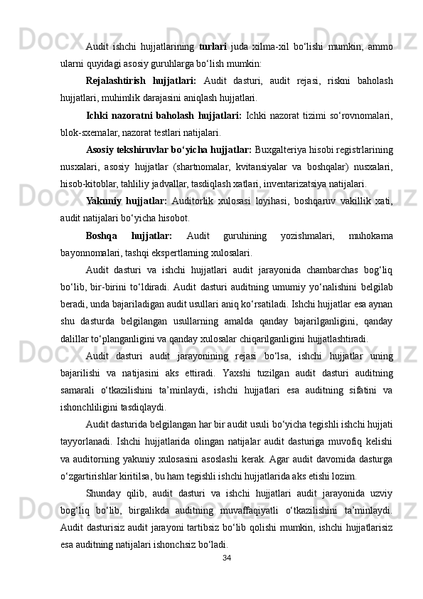 Audit   ishchi   hujjatlarining   turlari   juda   xilma-xil   bo‘lishi   mumkin,   ammo
ularni   quyidagi   asosiy guruhlarga bo‘lish mumkin:
Rejalashtirish   hujjatlari:   Audit   dasturi,   audit   rejasi,   riskni   baholash
hujjatlari,   muhimlik darajasini aniqlash hujjatlari.
Ichki   nazoratni   baholash   hujjatlari:   Ichki   nazorat   tizimi   so‘rovnomalari,
blok-sxemalar, nazorat testlari natijalari.
Asosiy tekshiruvlar bo‘yicha hujjatlar:  Buxgalteriya hisobi registrlarining
nusxalari,   asosiy   hujjatlar   (shartnomalar,   kvitansiyalar   va   boshqalar)   nusxalari,
hisob-kitoblar,   tahliliy jadvallar, tasdiqlash xatlari, inventarizatsiya natijalari.
Yakuniy   hujjatlar:   Auditorlik   xulosasi   loyihasi,   boshqaruv   vakillik   xati,
audit   natijalari bo‘yicha hisobot.
Boshqa   hujjatlar:   Audit   guruhining   yozishmalari,   muhokama
bayonnomalari,   tashqi ekspertlarning xulosalari.
Audit   dasturi   va   ishchi   hujjatlari   audit   jarayonida   chambarchas   bog‘liq
bo‘lib,   bir-birini   to‘ldiradi.   Audit   dasturi   auditning   umumiy   yo‘nalishini   belgilab
beradi,   unda   bajariladigan   audit   usullari   aniq ko‘rsatiladi. Ishchi hujjatlar esa aynan
shu   dasturda   belgilangan   usullarning   amalda   qanday   bajarilganligini,   qanday
dalillar to‘planganligini va qanday xulosalar chiqarilganligini  hujjatlashtiradi.
Audit   dasturi   audit   jarayonining   rejasi   bo‘lsa,   ishchi   hujjatlar   uning
bajarilishi   va   natijasini   aks   ettiradi.   Yaxshi   tuzilgan   audit   dasturi   auditning
samarali   o‘tkazilishini   ta’minlaydi,   ishchi   hujjatlari   esa   auditning   sifatini   va
ishonchliligini tasdiqlaydi.
Audit   dasturida   belgilangan   har   bir   audit   usuli   bo‘yicha   tegishli   ishchi   hujjati
tayyorlanadi.   Ishchi   hujjatlarida   olingan   natijalar   audit   dasturiga   muvofiq   kelishi
va auditorning yakuniy  xulosasini  asoslashi  kerak. Agar  audit  davomida dasturga
o‘zgartirishlar kiritilsa, bu ham tegishli ishchi hujjatlarida aks etishi lozim.
Shunday   qilib,   audit   dasturi   va   ishchi   hujjatlari   audit   jarayonida   uzviy
bog‘liq   bo‘lib,   birgalikda   auditning   muvaffaqiyatli   o‘tkazilishini   ta’minlaydi.
Audit   dasturisiz   audit   jarayoni   tartibsiz   bo‘lib qolishi mumkin, ishchi hujjatlarisiz
esa auditning natijalari ishonchsiz bo‘ladi.
34 