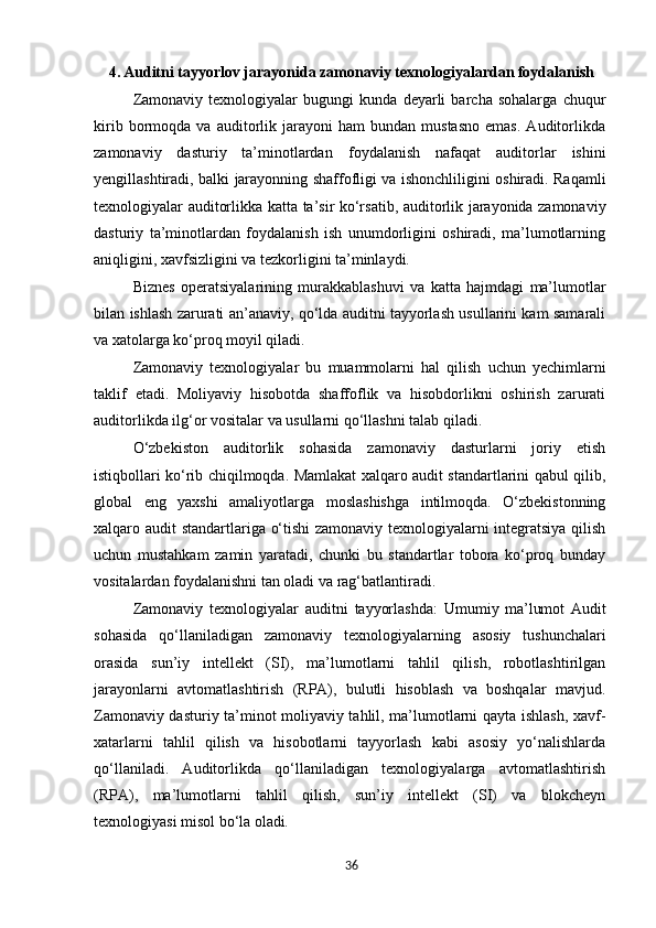 4. Auditni tayyorlov jarayonida zamonaviy texnologiyalardan foydalanish
Zamonaviy   texnologiyalar   bugungi   kunda   deyarli   barcha   sohalarga   chuqur
kirib   bormoqda   va   auditorlik  jarayoni   ham   bundan   mustasno   emas.   Auditorlikda
zamonaviy   dasturiy   ta’minotlardan   foydalanish   nafaqat   auditorlar   ishini
yengillashtiradi,   balki   jarayonning   shaffofligi va   ishonchliligini   oshiradi. Raqamli
texnologiyalar   auditorlikka   katta   ta’sir   ko‘rsatib,   auditorlik jarayonida zamonaviy
dasturiy   ta’minotlardan   foydalanish   ish   unumdorligini   oshiradi,   ma’lumotlarning
aniqligini, xavfsizligini va tezkorligini ta’minlaydi.
Biznes   operatsiyalarining   murakkablashuvi   va   katta   hajmdagi   ma’lumotlar
bilan   ishlash   zarurati an’anaviy, qo‘lda auditni tayyorlash usullarini kam samarali
va xatolarga ko‘proq moyil qiladi.
Zamonaviy   texnologiyalar   bu   muammolarni   hal   qilish   uchun   yechimlarni
taklif   etadi.   Moliyaviy   hisobotda   shaffoflik   va   hisobdorlikni   oshirish   zarurati
auditorlikda ilg‘or vositalar va usullarni qo‘llashni talab qiladi.
O‘zbekiston   auditorlik   sohasida   zamonaviy   dasturlarni   joriy   etish
istiqbollari ko‘rib chiqilmoqda. Mamlakat xalqaro audit standartlarini qabul qilib,
global   eng   yaxshi   amaliyotlarga   moslashishga   intilmoqda.   O‘zbekistonning
xalqaro   audit   standartlariga   o‘tishi  zamonaviy texnologiyalarni integratsiya qilish
uchun   mustahkam   zamin   yaratadi,   chunki   bu   standartlar   tobora   ko‘proq   bunday
vositalardan foydalanishni tan oladi va rag‘batlantiradi.
Zamonaviy   texnologiyalar   auditni   tayyorlashda:   Umumiy   ma’lumot   Audit
sohasida   qo‘llaniladigan   zamonaviy   texnologiyalarning   asosiy   tushunchalari
orasida   sun’iy   intellekt   (SI),   ma’lumotlarni   tahlil   qilish,   robotlashtirilgan
jarayonlarni   avtomatlashtirish   (RPA),   bulutli   hisoblash   va   boshqalar   mavjud.
Zamonaviy dasturiy ta’minot moliyaviy tahlil, ma’lumotlarni qayta ishlash, xavf-
xatarlarni   tahlil   qilish   va   hisobotlarni   tayyorlash   kabi   asosiy   yo‘nalishlarda
qo‘llaniladi.   Auditorlikda   qo‘llaniladigan   texnologiyalarga   avtomatlashtirish
(RPA),   ma’lumotlarni   tahlil   qilish,   sun’iy   intellekt   (SI)   va   blokcheyn
texnologiyasi misol bo‘la  oladi.
36 