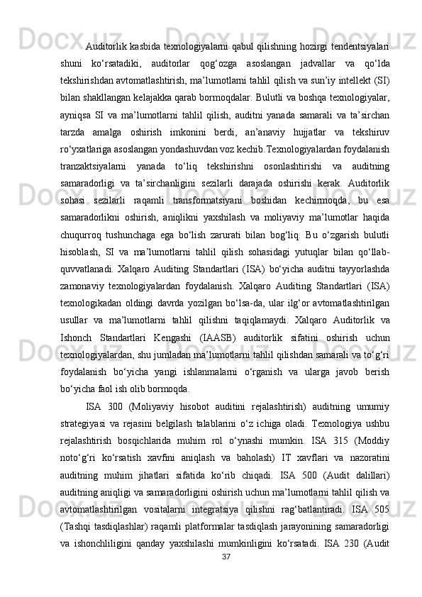 Auditorlik kasbida texnologiyalarni qabul qilishning hozirgi tendentsiyalari
shuni   ko‘rsatadiki,   auditorlar   qog‘ozga   asoslangan   jadvallar   va   qo‘lda
tekshirishdan   avtomatlashtirish,   ma’lumotlarni tahlil qilish va sun’iy intellekt (SI)
bilan shakllangan kelajakka qarab bormoqdalar. Bulutli va boshqa texnologiyalar,
ayniqsa   SI   va   ma’lumotlarni   tahlil   qilish,   auditni   yanada   samarali   va   ta’sirchan
tarzda   amalga   oshirish   imkonini   berdi,   an’anaviy   hujjatlar   va   tekshiruv
ro‘yxatlariga asoslangan yondashuvdan voz kechib.Texnologiyalardan foydalanish
tranzaktsiyalarni   yanada   to‘liq   tekshirishni   osonlashtirishi   va   auditning
samaradorligi   va   ta’sirchanligini   sezilarli   darajada   oshirishi   kerak.   Auditorlik
sohasi   sezilarli   raqamli   transformatsiyani   boshidan   kechirmoqda,   bu   esa
samaradorlikni   oshirish,   aniqlikni   yaxshilash   va   moliyaviy   ma’lumotlar   haqida
chuqurroq   tushunchaga   ega   bo‘lish   zarurati   bilan   bog‘liq.   Bu   o‘zgarish   bulutli
hisoblash,   SI   va   ma’lumotlarni   tahlil   qilish   sohasidagi   yutuqlar   bilan   qo‘llab-
quvvatlanadi.   Xalqaro   Auditing   Standartlari   (ISA)   bo‘yicha   auditni   tayyorlashda
zamonaviy   texnologiyalardan   foydalanish.   Xalqaro   Auditing   Standartlari   (ISA)
texnologikadan   oldingi   davrda   yozilgan   bo‘lsa-da,   ular   ilg‘or   avtomatlashtirilgan
usullar   va   ma’lumotlarni   tahlil   qilishni   taqiqlamaydi.   Xalqaro   Auditorlik   va
Ishonch   Standartlari   Kengashi   (IAASB)   auditorlik   sifatini   oshirish   uchun
texnologiyalardan,   shu jumladan ma’lumotlarni tahlil qilishdan samarali va to‘g‘ri
foydalanish   bo‘yicha   yangi   ishlanmalarni   o‘rganish   va   ularga   javob   berish
bo‘yicha faol ish olib bormoqda.
ISA   300   (Moliyaviy   hisobot   auditini   rejalashtirish)   auditning   umumiy
strategiyasi   va   rejasini   belgilash   talablarini   o‘z   ichiga   oladi.   Texnologiya   ushbu
rejalashtirish   bosqichlarida   muhim   rol   o‘ynashi   mumkin.   ISA   315   (Moddiy
noto‘g‘ri   ko‘rsatish   xavfini   aniqlash   va   baholash)   IT   xavflari   va   nazoratini
auditning   muhim   jihatlari   sifatida   ko‘rib   chiqadi.   ISA   500   (Audit   dalillari)
auditning aniqligi va samaradorligini oshirish uchun ma’lumotlarni tahlil qilish va
avtomatlashtirilgan   vositalarni   integratsiya   qilishni   rag‘batlantiradi.   ISA   505
(Tashqi   tasdiqlashlar)   raqamli   platformalar   tasdiqlash   jarayonining   samaradorligi
va   ishonchliligini   qanday   yaxshilashi   mumkinligini   ko‘rsatadi.   ISA   230   (Audit
37 