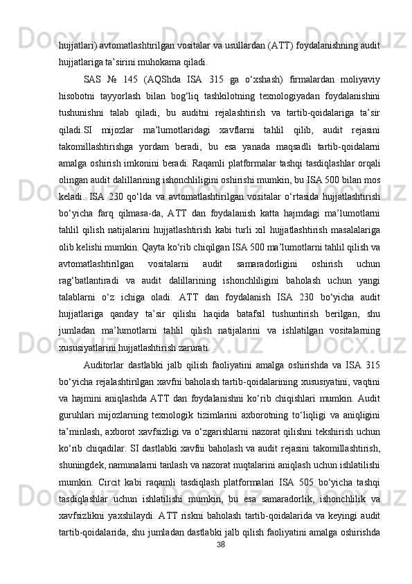 hujjatlari) avtomatlashtirilgan vositalar va usullardan (ATT) foydalanishning audit
hujjatlariga ta’sirini muhokama qiladi.
SAS   №   145   (AQShda   ISA   315   ga   o‘xshash)   firmalardan   moliyaviy
hisobotni   tayyorlash   bilan   bog‘liq   tashkilotning   texnologiyadan   foydalanishini
tushunishni   talab   qiladi,   bu   auditni   rejalashtirish   va   tartib-qoidalariga   ta’sir
qiladi.SI   mijozlar   ma’lumotlaridagi   xavflarni   tahlil   qilib,   audit   rejasini
takomillashtirishga   yordam   beradi,   bu   esa   yanada   maqsadli   tartib-qoidalarni
amalga   oshirish   imkonini   beradi.   Raqamli   platformalar   tashqi   tasdiqlashlar   orqali
olingan   audit dalillarining ishonchliligini oshirishi mumkin, bu ISA 500 bilan mos
keladi.   ISA   230   qo‘lda   va   avtomatlashtirilgan   vositalar   o‘rtasida   hujjatlashtirish
bo‘yicha   farq   qilmasa-da,   ATT   dan   foydalanish   katta   hajmdagi   ma’lumotlarni
tahlil   qilish   natijalarini   hujjatlashtirish   kabi   turli   xil   hujjatlashtirish   masalalariga
olib kelishi mumkin. Qayta ko‘rib chiqilgan ISA 500 ma’lumotlarni tahlil qilish va
avtomatlashtirilgan   vositalarni   audit   samaradorligini   oshirish   uchun
rag‘batlantiradi   va   audit   dalillarining   ishonchliligini   baholash   uchun   yangi
talablarni   o‘z   ichiga   oladi.   ATT   dan   foydalanish   ISA   230   bo‘yicha   audit
hujjatlariga   qanday   ta’sir   qilishi   haqida   batafsil   tushuntirish   berilgan,   shu
jumladan   ma’lumotlarni   tahlil   qilish   natijalarini   va   ishlatilgan   vositalarning
xususiyatlarini hujjatlashtirish zarurati.
Auditorlar   dastlabki   jalb   qilish   faoliyatini   amalga   oshirishda   va   ISA   315
bo‘yicha rejalashtirilgan xavfni baholash tartib-qoidalarining xususiyatini, vaqtini
va   hajmini   aniqlashda   ATT   dan   foydalanishni   ko‘rib   chiqishlari   mumkin.   Audit
guruhlari   mijozlarning   texnologik   tizimlarini   axborotning   to‘liqligi   va   aniqligini
ta’minlash, axborot xavfsizligi va o‘zgarishlarni nazorat qilishni tekshirish uchun
ko‘rib chiqadilar. SI dastlabki  xavfni baholash va audit rejasini takomillashtirish,
shuningdek, namunalarni tanlash va nazorat nuqtalarini aniqlash uchun ishlatilishi
mumkin.   Circit   kabi   raqamli   tasdiqlash   platformalari   ISA   505   bo‘yicha   tashqi
tasdiqlashlar   uchun   ishlatilishi   mumkin,   bu   esa   samaradorlik,   ishonchlilik   va
xavfsizlikni   yaxshilaydi.   ATT   riskni   baholash   tartib-qoidalarida   va   keyingi   audit
tartib-qoidalarida, shu jumladan dastlabki jalb qilish faoliyatini amalga oshirishda
38 