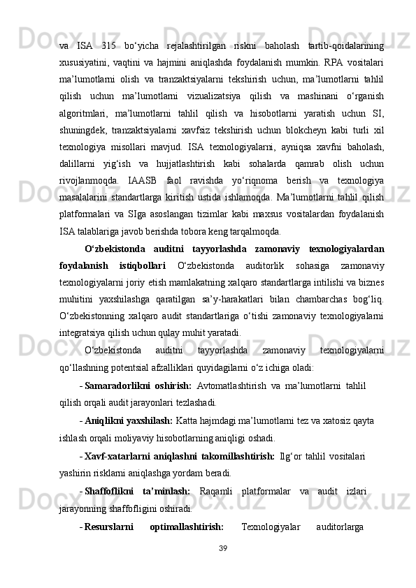 va   ISA   315   bo‘yicha   rejalashtirilgan   riskni   baholash   tartib-qoidalarining
xususiyatini,   vaqtini   va   hajmini   aniqlashda   foydalanish   mumkin.   RPA   vositalari
ma’lumotlarni   olish   va   tranzaktsiyalarni   tekshirish   uchun,   ma’lumotlarni   tahlil
qilish   uchun   ma’lumotlarni   vizualizatsiya   qilish   va   mashinani   o‘rganish
algoritmlari,   ma’lumotlarni   tahlil   qilish   va   hisobotlarni   yaratish   uchun   SI,
shuningdek,   tranzaktsiyalarni   xavfsiz   tekshirish   uchun   blokcheyn   kabi   turli   xil
texnologiya   misollari   mavjud.   ISA   texnologiyalarni,   ayniqsa   xavfni   baholash,
dalillarni   yig‘ish   va   hujjatlashtirish   kabi   sohalarda   qamrab   olish   uchun
rivojlanmoqda.   IAASB   faol   ravishda   yo‘riqnoma   berish   va   texnologiya
masalalarini   standartlarga   kiritish   ustida   ishlamoqda.   Ma’lumotlarni   tahlil   qilish
platformalari   va   SIga   asoslangan   tizimlar   kabi   maxsus   vositalardan   foydalanish
ISA talablariga javob berishda tobora keng tarqalmoqda.
O‘zbekistonda   auditni   tayyorlashda   zamonaviy   texnologiyalardan
foydalanish   istiqbollari   O‘zbekistonda   auditorlik   sohasiga   zamonaviy
texnologiyalarni joriy etish mamlakatning xalqaro standartlarga intilishi va biznes
muhitini   yaxshilashga   qaratilgan   sa’y-harakatlari   bilan   chambarchas   bog‘liq.
O‘zbekistonning   xalqaro   audit   standartlariga   o‘tishi   zamonaviy   texnologiyalarni
integratsiya qilish uchun qulay muhit yaratadi.
O‘zbekistonda   auditni   tayyorlashda   zamonaviy   texnologiyalarni
qo‘llashning   potentsial   afzalliklari quyidagilarni o‘z ichiga oladi:
- Samaradorlikni   oshirish:   Avtomatlashtirish   va   ma’lumotlarni   tahlil
qilish   orqali   audit jarayonlari tezlashadi.
- Aniqlikni   yaxshilash:   Katta   hajmdagi   ma’lumotlarni   tez   va   xatosiz   qayta
ishlash   orqali moliyaviy hisobotlarning aniqligi oshadi.
- Xavf-xatarlarni   aniqlashni   takomillashtirish:   Ilg‘or   tahlil   vositalari
yashirin   risklarni aniqlashga yordam beradi.
- Shaffoflikni   ta’minlash:   Raqamli   platformalar   va   audit   izlari
jarayonning   shaffofligini  oshiradi.
- Resurslarni   optimallashtirish:   Texnologiyalar   auditorlarga
39 