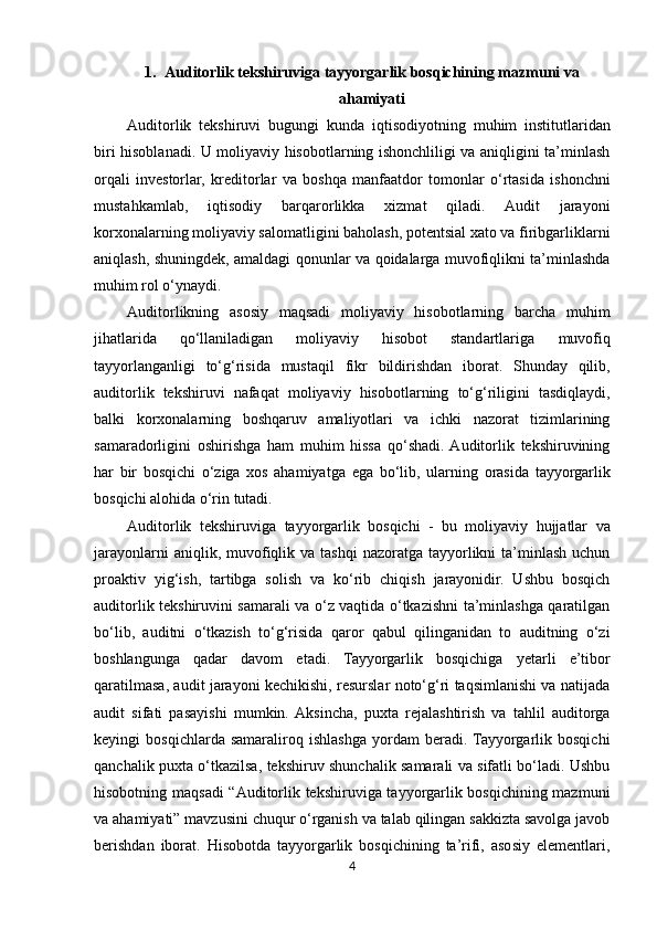 1. Auditorlik tekshiruviga tayyorgarlik bosqichining mazmuni va
ahamiyati
Auditorlik   tekshiruvi   bugungi   kunda   iqtisodiyotning   muhim   institutlaridan
biri hisoblanadi. U moliyaviy hisobotlarning ishonchliligi va aniqligini ta’minlash
orqali   investorlar,   kreditorlar   va   boshqa   manfaatdor   tomonlar   o‘rtasida   ishonchni
mustahkamlab,   iqtisodiy   barqarorlikka   xizmat   qiladi.   Audit   jarayoni
korxonalarning moliyaviy salomatligini baholash, potentsial xato va firibgarliklarni
aniqlash, shuningdek, amaldagi qonunlar va qoidalarga muvofiqlikni ta’minlashda
muhim rol o‘ynaydi. 
Auditorlikning   asosiy   maqsadi   moliyaviy   hisobotlarning   barcha   muhim
jihatlarida   qo‘llaniladigan   moliyaviy   hisobot   standartlariga   muvofiq
tayyorlanganligi   to‘g‘risida   mustaqil   fikr   bildirishdan   iborat.   Shunday   qilib,
auditorlik   tekshiruvi   nafaqat   moliyaviy   hisobotlarning   to‘g‘riligini   tasdiqlaydi,
balki   korxonalarning   boshqaruv   amaliyotlari   va   ichki   nazorat   tizimlarining
samaradorligini   oshirishga   ham   muhim   hissa   qo‘shadi.  Auditorlik   tekshiruvining
har   bir   bosqichi   o‘ziga   xos   ahamiyatga   ega   bo‘lib,   ularning   orasida   tayyorgarlik
bosqichi   alohida   o‘rin   tutadi.
Auditorlik   tekshiruviga   tayyorgarlik   bosqichi   -   bu   moliyaviy   hujjatlar   va
jarayonlarni   aniqlik,   muvofiqlik  va tashqi  nazoratga  tayyorlikni   ta’minlash  uchun
proaktiv   yig‘ish,   tartibga   solish   va   ko‘rib   chiqish   jarayonidir.   Ushbu   bosqich
auditorlik tekshiruvini samarali va o‘z vaqtida o‘tkazishni ta’minlashga qaratilgan
bo‘lib,   auditni   o‘tkazish   to‘g‘risida   qaror   qabul   qilinganidan   to   auditning   o‘zi
boshlangunga   qadar   davom   etadi.   Tayyorgarlik   bosqichiga   yetarli   e’tibor
qaratilmasa, audit jarayoni kechikishi, resurslar noto‘g‘ri taqsimlanishi va natijada
audit   sifati   pasayishi   mumkin.  Aksincha,   puxta   rejalashtirish   va   tahlil   auditorga
keyingi   bosqichlarda   samaraliroq   ishlashga   yordam   beradi.  Tayyorgarlik   bosqichi
qanchalik puxta o‘tkazilsa, tekshiruv shunchalik samarali va sifatli bo‘ladi. Ushbu
hisobotning maqsadi “Auditorlik tekshiruviga tayyorgarlik bosqichining mazmuni
va ahamiyati” mavzusini chuqur o‘rganish va talab qilingan sakkizta savolga javob
berishdan   iborat.   Hisobotda   tayyorgarlik   bosqichining   ta’rifi,   asosiy   elementlari,
4 