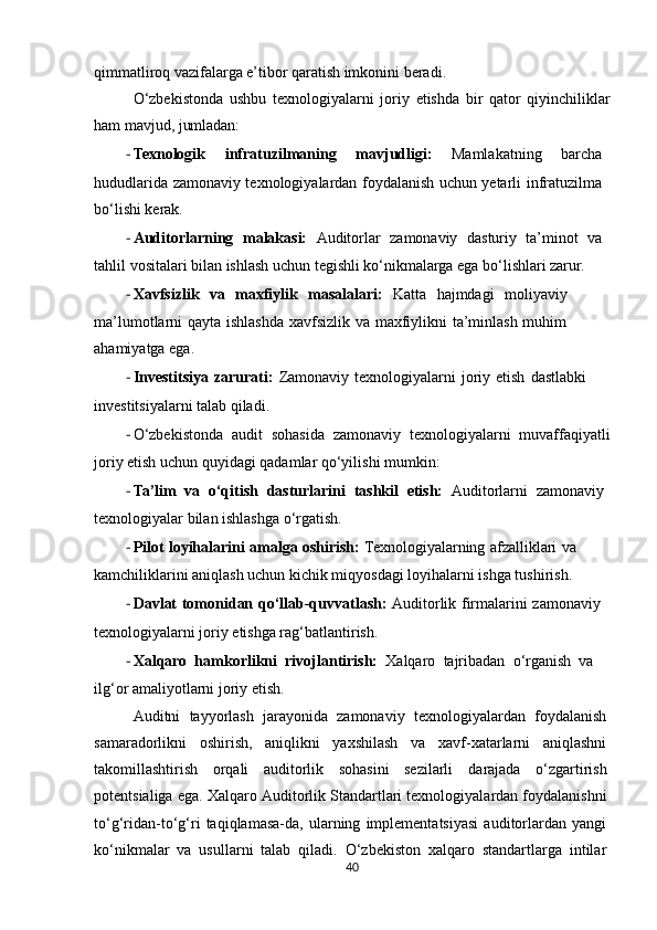 qimmatliroq   vazifalarga e’tibor qaratish imkonini beradi.
O‘zbekistonda   ushbu   texnologiyalarni   joriy   etishda   bir   qator   qiyinchiliklar
ham   mavjud,   jumladan:
- Texnologik   infratuzilmaning   mavjudligi:   Mamlakatning   barcha
hududlarida   zamonaviy texnologiyalardan foydalanish uchun yetarli infratuzilma
bo‘lishi kerak.
- Auditorlarning   malakasi:   Auditorlar   zamonaviy   dasturiy   ta’minot   va
tahlil   vositalari   bilan ishlash uchun tegishli ko‘nikmalarga ega bo‘lishlari zarur.
- Xavfsizlik   va   maxfiylik   masalalari:   Katta   hajmdagi   moliyaviy
ma’lumotlarni   qayta ishlashda xavfsizlik va maxfiylikni ta’minlash muhim
ahamiyatga ega.
- Investitsiya   zarurati:   Zamonaviy   texnologiyalarni   joriy   etish   dastlabki
investitsiyalarni talab qiladi.
- O‘zbekistonda   audit   sohasida   zamonaviy   texnologiyalarni   muvaffaqiyatli
joriy   etish   uchun quyidagi qadamlar qo‘yilishi mumkin:
- Ta’lim   va   o‘qitish   dasturlarini   tashkil   etish:   Auditorlarni   zamonaviy
texnologiyalar   bilan ishlashga o‘rgatish.
- Pilot   loyihalarini   amalga   oshirish:   Texnologiyalarning   afzalliklari   va
kamchiliklarini aniqlash uchun kichik miqyosdagi loyihalarni ishga tushirish.
- Davlat   tomonidan   qo‘llab-quvvatlash:   Auditorlik   firmalarini   zamonaviy
texnologiyalarni joriy etishga rag‘batlantirish.
- Xalqaro   hamkorlikni   rivojlantirish:   Xalqaro   tajribadan   o‘rganish   va
ilg‘or   amaliyotlarni joriy etish.
Auditni   tayyorlash   jarayonida   zamonaviy   texnologiyalardan   foydalanish
samaradorlikni   oshirish,   aniqlikni   yaxshilash   va   xavf-xatarlarni   aniqlashni
takomillashtirish   orqali   auditorlik   sohasini   sezilarli   darajada   o‘zgartirish
potentsialiga   ega.   Xalqaro   Auditorlik   Standartlari   texnologiyalardan foydalanishni
to‘g‘ridan-to‘g‘ri   taqiqlamasa-da,   ularning   implementatsiyasi   auditorlardan   yangi
ko‘nikmalar   va   usullarni   talab   qiladi.   O‘zbekiston   xalqaro   standartlarga   intilar
40 