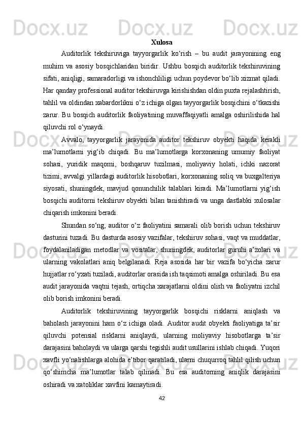 Xulosa
Auditorlik   tekshiruviga   tayyorgarlik   ko‘rish   –   bu   audit   jarayonining   eng
muhim   va   asosiy   bosqichlaridan   biridir.   Ushbu   bosqich   auditorlik   tekshiruvining
sifati, aniqligi, samaradorligi va ishonchliligi uchun poydevor bo‘lib xizmat qiladi.
Har qanday professional auditor tekshiruvga kirishishdan oldin puxta rejalashtirish,
tahlil va oldindan xabardorlikni o‘z ichiga olgan tayyorgarlik bosqichini o‘tkazishi
zarur.   Bu   bosqich   auditorlik   faoliyatining   muvaffaqiyatli   amalga   oshirilishida   hal
qiluvchi rol o‘ynaydi.
Avvalo,   tayyorgarlik   jarayonida   auditor   tekshiruv   obyekti   haqida   kerakli
ma’lumotlarni   yig‘ib   chiqadi.   Bu   ma’lumotlarga   korxonaning   umumiy   faoliyat
sohasi,   yuridik   maqomi,   boshqaruv   tuzilmasi,   moliyaviy   holati,   ichki   nazorat
tizimi, avvalgi yillardagi auditorlik hisobotlari, korxonaning soliq va buxgalteriya
siyosati,   shuningdek,   mavjud   qonunchilik   talablari   kiradi.   Ma’lumotlarni   yig‘ish
bosqichi auditorni tekshiruv obyekti bilan tanishtiradi va unga dastlabki  xulosalar
chiqarish imkonini beradi.
Shundan so‘ng, auditor o‘z faoliyatini samarali  olib borish uchun tekshiruv
dasturini tuzadi. Bu dasturda asosiy vazifalar, tekshiruv sohasi, vaqt va muddatlar,
foydalaniladigan   metodlar   va   vositalar,   shuningdek,   auditorlar   guruhi   a’zolari   va
ularning   vakolatlari   aniq   belgilanadi.   Reja   asosida   har   bir   vazifa   bo‘yicha   zarur
hujjatlar ro‘yxati tuziladi, auditorlar orasida ish taqsimoti amalga oshiriladi. Bu esa
audit jarayonida vaqtni tejash, ortiqcha xarajatlarni oldini olish va faoliyatni izchil
olib borish imkonini beradi.
Auditorlik   tekshiruvining   tayyorgarlik   bosqichi   risklarni   aniqlash   va
baholash   jarayonini   ham   o‘z   ichiga   oladi.   Auditor   audit   obyekti   faoliyatiga   ta’sir
qiluvchi   potensial   risklarni   aniqlaydi,   ularning   moliyaviy   hisobotlarga   ta’sir
darajasini baholaydi va ularga qarshi tegishli audit usullarini ishlab chiqadi. Yuqori
xavfli yo‘nalishlarga alohida e’tibor qaratiladi, ularni chuqurroq tahlil qilish uchun
qo‘shimcha   ma’lumotlar   talab   qilinadi.   Bu   esa   auditorning   aniqlik   darajasini
oshiradi va xatoliklar xavfini kamaytiradi.
42 
