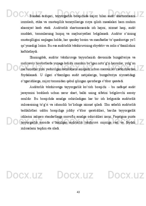 Bundan   tashqari,   tayyorgarlik   bosqichida   mijoz   bilan   audit   shartnomasini
imzolash,   etika   va   mustaqillik   tamoyillariga   rioya   qilish   masalalari   ham   muhim
ahamiyat   kasb   etadi.   Auditorlik   shartnomasida   ish   hajmi,   xizmat   haqi,   audit
muddati,   tomonlarning   huquq   va   majburiyatlari   belgilanadi.   Auditor   o‘zining
mustaqilligini saqlagan holda, har qanday bosim va manfaatlar to‘qnashuviga yo‘l
qo‘ymasligi lozim. Bu esa auditorlik tekshiruvining obyektiv va xolis o‘tkazilishini
kafolatlaydi.
Shuningdek,   auditor   tekshiruvga   tayyorlanish   davomida   buxgalteriya   va
moliyaviy hisobotlarda yuzaga kelishi mumkin bo‘lgan noto‘g‘ri bayonlar, yolg‘on
ma’lumotlar yoki yashirilgan xatoliklarni aniqlash uchun maxsus ko‘rsatkichlardan
foydalanadi.   U   ilgari   o‘tkazilgan   audit   natijalariga,   buxgalteriya   siyosatidagi
o‘zgarishlarga, mijoz tomonidan qabul qilingan qarorlarga e’tibor qaratadi.
Auditorlik   tekshiruviga   tayyorgarlik   ko‘rish   bosqichi   -   bu   nafaqat   audit
jarayonini   boshlash   uchun   zarur   shart,   balki   uning   sifatini   belgilovchi   asosiy
omildir.   Bu   bosqichda   amalga   oshiriladigan   har   bir   ish   kelgusida   auditorlik
xulosasining   to‘g‘ri   va   ishonchli   bo‘lishiga   xizmat   qiladi.   Shu   sababli   auditorlik
tashkilotlari   ushbu   bosqichga   jiddiy   e’tibor   qaratishlari,   barcha   tayyorgarlik
ishlarini xalqaro standartlarga muvofiq amalga oshirishlari zarur. Faqatgina puxta
tayyorgarlik   asosida   o‘tkazilgan   auditorlik   tekshiruvi   mijozga   real   va   foydali
xulosalarni taqdim eta oladi.
43 