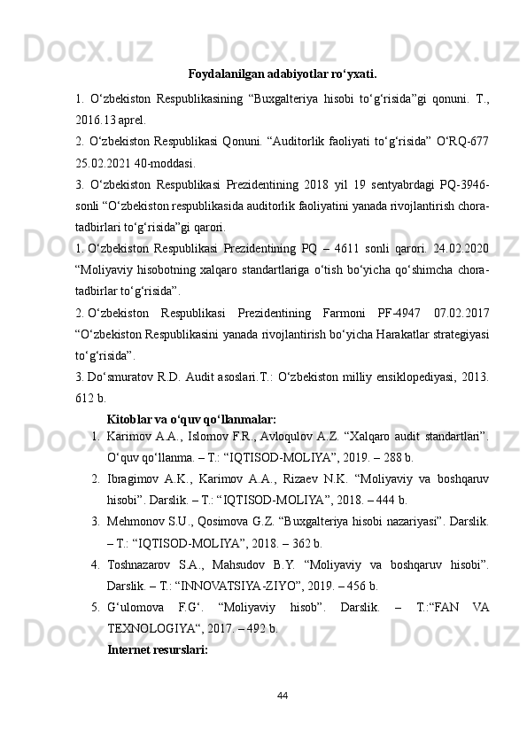 Foydalanilgan adabiyotlar ro‘yxati.
1.   O‘zbekiston   Respublikasining   “Buxgalteriya   hisobi   to‘g‘risida”gi   qonuni.   T.,
2016.13 aprel.
2.  O‘zbekiston   Respublikasi   Qonuni.   “Auditorlik   faoliyati   to‘g‘risida”   O‘RQ-677
25.02.2021 40-moddasi.
3.   O‘zbekiston   Respublikasi   Prezidentining   2018   yil   19   sentyabrdagi   PQ-3946-
sonli “O‘zbekiston respublikasida auditorlik faoliyatini yanada rivojlantirish chora-
tadbirlari to‘g‘risida”gi qarori. 
1. O‘zbekiston   Respublikasi   Prezidentining   PQ   –   4611   sonli   qarori.   24.02.2020
“ Moliyaviy   hisobotning   xalqaro   standartlariga   o‘tish   bo‘yicha   qo‘shimcha   chora-
tadbirlar to‘g‘risida ”.
2. O‘zbekiston   Respublikasi   Prezidentining   Farmoni   PF-4947   07.02.2017
“O‘zbekiston Respublikasini yanada rivojlantirish bo‘yicha Harakatlar strategiyasi
to‘g‘risida”.
3. Do‘smuratov   R.D.  Audit   asoslari.T.:  O‘zbekiston  milliy  ensiklopediyasi,  2013.
612 b. 
Kitoblar va o‘quv qo‘llanmalar:
1. Karimov  A.A.,   Islomov   F.R.,  Avloqulov  A.Z.   “Xalqaro   audit   standartlari”.
O‘quv qo‘llanma. – T.: “IQTISOD-MOLIYA”, 2019. – 288 b.
2. Ibragimov   A.K.,   Karimov   A.A.,   Rizaev   N.K.   “Moliyaviy   va   boshqaruv
hisobi”. Darslik. – T.: “IQTISOD-MOLIYA”, 2018. – 444 b.
3. Mehmonov S.U., Qosimova G.Z. “Buxgalteriya hisobi nazariyasi”. Darslik.
– T.: “IQTISOD-MOLIYA”, 2018. – 362 b.
4. Toshnazarov   S.A.,   Mahsudov   B.Y.   “Moliyaviy   va   boshqaruv   hisobi”.
Darslik. – T.: “INNOVATSIYA-ZIYO”, 2019. – 456 b.
5. G‘ulomova   F.G‘.   “Moliyaviy   hisob”.   Darslik.   –   T.:“FAN   VA
TEXNOLOGIYA“, 2017. – 492 b.
Internet resurslari:
44 