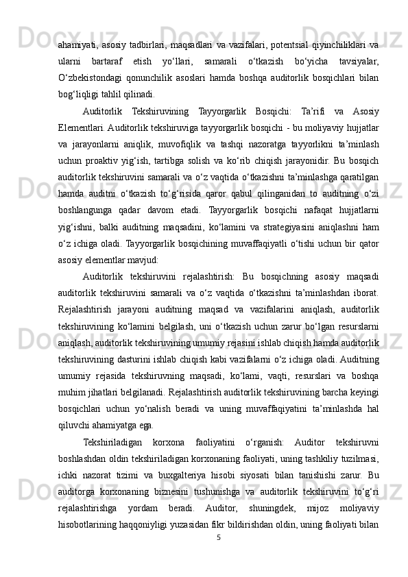ahamiyati,   asosiy   tadbirlari,   maqsadlari   va   vazifalari,   potentsial   qiyinchiliklari   va
ularni   bartaraf   etish   yo‘llari,   samarali   o‘tkazish   bo‘yicha   tavsiyalar,
O‘zbekistondagi   qonunchilik   asoslari   hamda   boshqa   auditorlik   bosqichlari   bilan
bog‘liqligi tahlil qilinadi.
Auditorlik   Tekshiruvining   Tayyorgarlik   Bosqichi:   Ta’rifi   va   Asosiy
Elementlari. Auditorlik tekshiruviga tayyorgarlik bosqichi - bu moliyaviy hujjatlar
va   jarayonlarni   aniqlik,   muvofiqlik   va   tashqi   nazoratga   tayyorlikni   ta’minlash
uchun   proaktiv   yig‘ish,   tartibga   solish   va   ko‘rib   chiqish   jarayonidir.   Bu   bosqich
auditorlik tekshiruvini samarali va o‘z vaqtida o‘tkazishni ta’minlashga qaratilgan
hamda   auditni   o‘tkazish   to‘g‘risida   qaror   qabul   qilinganidan   to   auditning   o‘zi
boshlangunga   qadar   davom   etadi.   Tayyorgarlik   bosqichi   nafaqat   hujjatlarni
yig‘ishni,   balki   auditning   maqsadini,   ko‘lamini   va   strategiyasini   aniqlashni   ham
o‘z ichiga oladi. Tayyorgarlik bosqichining muvaffaqiyatli  o‘tishi  uchun bir  qator
asosiy elementlar mavjud:
Auditorlik   tekshiruvini   rejalashtirish:   Bu   bosqichning   asosiy   maqsadi
auditorlik   tekshiruvini   samarali   va   o‘z   vaqtida   o‘tkazishni   ta’minlashdan   iborat.
Rejalashtirish   jarayoni   auditning   maqsad   va   vazifalarini   aniqlash,   auditorlik
tekshiruvining   ko‘lamini   belgilash,   uni   o‘tkazish   uchun   zarur   bo‘lgan   resurslarni
aniqlash, auditorlik tekshiruvining umumiy rejasini ishlab chiqish hamda auditorlik
tekshiruvining dasturini ishlab chiqish kabi vazifalarni o‘z ichiga oladi. Auditning
umumiy   rejasida   tekshiruvning   maqsadi,   ko‘lami,   vaqti,   resurslari   va   boshqa
muhim jihatlari belgilanadi.   Rejalashtirish   auditorlik   tekshiruvining   barcha   keyingi
bosqichlari   uchun   yo‘nalish   beradi   va   uning   muvaffaqiyatini   ta’minlashda   hal
qiluvchi   ahamiyatga   ega.
Tekshiriladigan   korxona   faoliyatini   o‘rganish:   Auditor   tekshiruvni
boshlashdan oldin tekshiriladigan korxonaning faoliyati, uning tashkiliy tuzilmasi,
ichki   nazorat   tizimi   va   buxgalteriya   hisobi   siyosati   bilan   tanishishi   zarur.   Bu
auditorga   korxonaning   biznesini   tushunishga   va   auditorlik   tekshiruvini   to‘g‘ri
rejalashtirishga   yordam   beradi.   Auditor,   shuningdek,   mijoz   moliyaviy
hisobotlarining haqqoniyligi yuzasidan fikr bildirishdan oldin, uning faoliyati bilan
5 