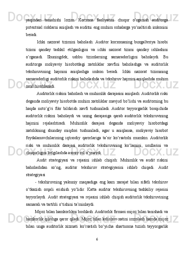 yaqindan   tanishishi   lozim.   Korxona   faoliyatini   chuqur   o‘rganish   auditorga
potentsial risklarni aniqlash va auditni eng muhim sohalarga yo‘naltirish imkonini
beradi.
Ichki   nazorat   tizimini   baholash:   Auditor   korxonaning   buxgalteriya   hisobi
tizimi   qanday   tashkil   etilganligini   va   ichki   nazorat   tizimi   qanday   ishlashini
o‘rganadi.   Shuningdek,   ushbu   tizimlarning   samaradorligini   baholaydi.   Bu
auditorga   moliyaviy   hisobotdagi   xatoliklar   xavfini   baholashga   va   auditorlik
tekshiruvining   hajmini   aniqlashga   imkon   beradi.   Ichki   nazorat   tizimining
samaradorligi auditorlik riskini baholashda va tekshiruv hajmini aniqlashda muhim
omil hisoblanadi.
Auditorlik riskini baholash va muhimlik darajasini aniqlash: Auditorlik riski
deganda moliyaviy hisobotda muhim xatoliklar mavjud bo‘lishi va auditorning bu
haqda   noto‘g‘ri   fikr   bildirish   xavfi   tushuniladi.  Auditor   tayyorgarlik   bosqichida
auditorlik   riskini   baholaydi   va   uning   darajasiga   qarab   auditorlik   tekshiruvining
hajmini   rejalashtiradi.   Muhimlik   darajasi   deganda   moliyaviy   hisobotdagi
xatolikning   shunday   miqdori   tushuniladi,   agar   u   aniqlansa,   moliyaviy   hisobot
foydalanuvchilarining   iqtisodiy   qarorlariga   ta’sir   ko‘rsatishi   mumkin.  Auditorlik
riski   va   muhimlik   darajasi   auditorlik   tekshiruvining   ko‘lamini,   usullarini   va
chuqurligini belgilashda asosiy rol o‘ynaydi.
Audit   strategiyasi   va   rejasini   ishlab   chiqish:   Muhimlik   va   audit   riskini
baholashdan   so‘ng,   auditor   tekshiruv   strategiyasini   ishlab   chiqadi.   Audit
strategiyasi
-   tekshiruvning   yakuniy   maqsadiga   eng   kam   xarajat   bilan   sifatli   tekshiruv
o‘tkazish   orqali   erishish   yo‘lidir.   Katta   auditor   tekshiruvning   tashkiliy   rejasini
tayyorlaydi.   Audit   strategiyasi   va   rejasini   ishlab   chiqish   auditorlik   tekshiruvining
samarali va tartibli o‘tishini ta’minlaydi.
Mijoz bilan hamkorlikni boshlash: Auditorlik firmasi mijoz bilan tanishadi va
hamkorlik   qilishga   qaror   qiladi.   Mijoz   bilan   kelishuv-xatini   imzolash   hamda   mijoz
bilan   unga   auditorlik   xizmati   ko‘rsatish   bo‘yicha   shartnoma   tuzish   tayyorgarlik
6 