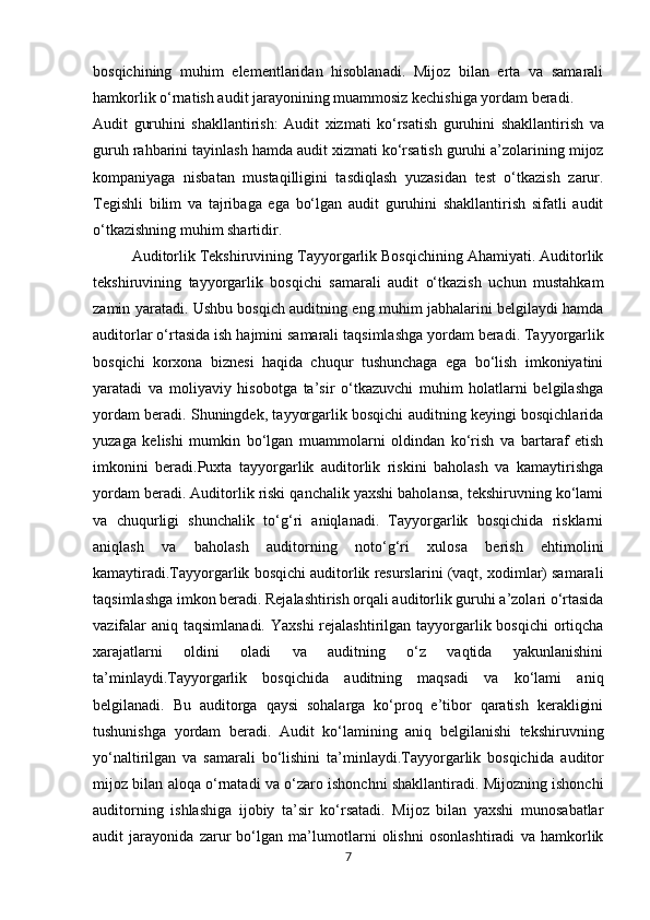 bosqichining   muhim   elementlaridan   hisoblanadi.   Mijoz   bilan   erta   va   samarali
hamkorlik o‘rnatish audit jarayonining muammosiz kechishiga yordam beradi.
Audit   guruhini   shakllantirish:   Audit   xizmati   ko‘rsatish   guruhini   shakllantirish   va
guruh   rahbarini   tayinlash   hamda   audit   xizmati   ko‘rsatish   guruhi   a’zolarining   mijoz
kompaniyaga   nisbatan   mustaqilligini   tasdiqlash   yuzasidan   test   o‘tkazish   zarur.
Tegishli   bilim   va   tajribaga   ega   bo‘lgan   audit   guruhini   shakllantirish   sifatli   audit
o‘tkazishning muhim shartidir.
Auditorlik Tekshiruvining Tayyorgarlik Bosqichining Ahamiyati. Auditorlik
tekshiruvining   tayyorgarlik   bosqichi   samarali   audit   o‘tkazish   uchun   mustahkam
zamin yaratadi. Ushbu bosqich auditning eng muhim jabhalarini belgilaydi hamda
auditorlar o‘rtasida   ish   hajmini   samarali   taqsimlashga   yordam   beradi.   Tayyorgarlik
bosqichi   korxona   biznesi   haqida   chuqur   tushunchaga   ega   bo‘lish   imkoniyatini
yaratadi   va   moliyaviy   hisobotga   ta’sir   o‘tkazuvchi   muhim   holatlarni   belgilashga
yordam beradi. Shuningdek, tayyorgarlik bosqichi auditning keyingi bosqichlarida
yuzaga   kelishi   mumkin   bo‘lgan   muammolarni   oldindan   ko‘rish   va   bartaraf   etish
imkonini   beradi.Puxta   tayyorgarlik   auditorlik   riskini   baholash   va   kamaytirishga
yordam beradi. Auditorlik riski qanchalik yaxshi baholansa, tekshiruvning ko‘lami
va   chuqurligi   shunchalik   to‘g‘ri   aniqlanadi.   Tayyorgarlik   bosqichida   risklarni
aniqlash   va   baholash   auditorning   noto‘g‘ri   xulosa   berish   ehtimolini
kamaytiradi.Tayyorgarlik bosqichi auditorlik resurslarini (vaqt, xodimlar) samarali
taqsimlashga imkon beradi. Rejalashtirish orqali auditorlik guruhi a’zolari o‘rtasida
vazifalar  aniq  taqsimlanadi. Yaxshi  rejalashtirilgan  tayyorgarlik bosqichi  ortiqcha
xarajatlarni   oldini   oladi   va   auditning   o‘z   vaqtida   yakunlanishini
ta’minlaydi.Tayyorgarlik   bosqichida   auditning   maqsadi   va   ko‘lami   aniq
belgilanadi.   Bu   auditorga   qaysi   sohalarga   ko‘proq   e’tibor   qaratish   kerakligini
tushunishga   yordam   beradi.   Audit   ko‘lamining   aniq   belgilanishi   tekshiruvning
yo‘naltirilgan   va   samarali   bo‘lishini   ta’minlaydi.Tayyorgarlik   bosqichida   auditor
mijoz   bilan   aloqa   o‘rnatadi   va   o‘zaro   ishonchni   shakllantiradi.   Mijozning ishonchi
auditorning   ishlashiga   ijobiy   ta’sir   ko‘rsatadi.   Mijoz   bilan   yaxshi   munosabatlar
audit   jarayonida   zarur   bo‘lgan   ma’lumotlarni   olishni   osonlashtiradi   va   hamkorlik
7 