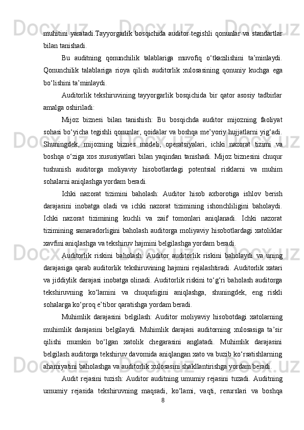 muhitini  yaratadi.Tayyorgarlik  bosqichida   auditor  tegishli   qonunlar  va   standartlar
bilan tanishadi.
Bu   auditning   qonunchilik   talablariga   muvofiq   o‘tkazilishini   ta’minlaydi.
Qonunchilik   talablariga   rioya   qilish   auditorlik   xulosasining   qonuniy   kuchga   ega
bo‘lishini   ta’minlaydi.
Auditorlik   tekshiruvining   tayyorgarlik   bosqichida   bir   qator   asosiy   tadbirlar
amalga oshiriladi:
Mijoz   biznesi   bilan   tanishish:   Bu   bosqichda   auditor   mijozning   faoliyat
sohasi bo‘yicha tegishli qonunlar, qoidalar va boshqa me’yoriy hujjatlarni yig‘adi.
Shuningdek,   mijozning   biznes   modeli,   operatsiyalari,   ichki   nazorat   tizimi   va
boshqa   o‘ziga   xos   xususiyatlari   bilan   yaqindan   tanishadi.   Mijoz   biznesini   chuqur
tushunish   auditorga   moliyaviy   hisobotlardagi   potentsial   risklarni   va   muhim
sohalarni aniqlashga yordam beradi.
Ichki   nazorat   tizimini   baholash:   Auditor   hisob   axborotiga   ishlov   berish
darajasini   inobatga   oladi   va   ichki   nazorat   tizimining   ishonchliligini   baholaydi.
Ichki   nazorat   tizimining   kuchli   va   zaif   tomonlari   aniqlanadi.   Ichki   nazorat
tizimining samaradorligini baholash auditorga moliyaviy hisobotlardagi  xatoliklar
xavfini aniqlashga va tekshiruv hajmini belgilashga yordam beradi.
Auditorlik   riskini   baholash:   Auditor   auditorlik   riskini   baholaydi   va   uning
darajasiga  qarab   auditorlik   tekshiruvining   hajmini   rejalashtiradi.   Auditorlik   xatari
va   jiddiylik darajasi inobatga olinadi. Auditorlik riskini to‘g‘ri baholash auditorga
tekshiruvning   ko‘lamini   va   chuqurligini   aniqlashga,   shuningdek,   eng   riskli
sohalarga   ko‘proq   e’tibor qaratishga yordam beradi.
Muhimlik   darajasini   belgilash:   Auditor   moliyaviy   hisobotdagi   xatolarning
muhimlik   darajasini   belgilaydi.   Muhimlik   darajasi   auditorning   xulosasiga   ta’sir
qilishi   mumkin   bo‘lgan   xatolik   chegarasini   anglatadi.   Muhimlik   darajasini
belgilash auditorga tekshiruv davomida aniqlangan xato va buzib ko‘rsatishlarning
ahamiyatini baholashga va auditorlik xulosasini shakllantirishga yordam beradi.
Audit   rejasini   tuzish:   Auditor   auditning   umumiy   rejasini   tuzadi.   Auditning
umumiy   rejasida   tekshiruvning   maqsadi,   ko‘lami,   vaqti,   resurslari   va   boshqa
8 