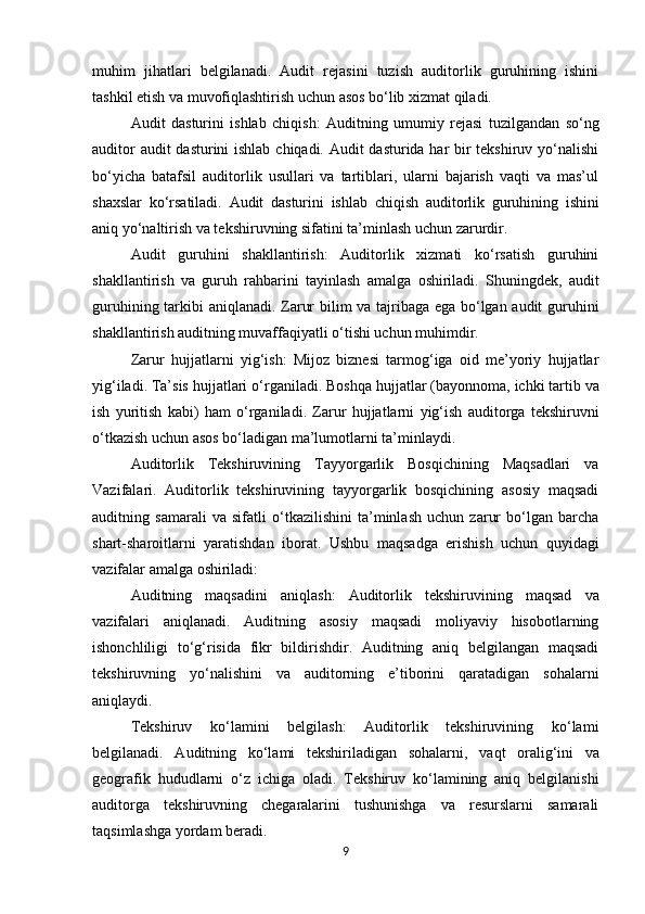 muhim   jihatlari   belgilanadi.   Audit   rejasini   tuzish   auditorlik   guruhining   ishini
tashkil etish va muvofiqlashtirish uchun asos bo‘lib xizmat qiladi.
Audit   dasturini   ishlab   chiqish:   Auditning   umumiy   rejasi   tuzilgandan   so‘ng
auditor  audit  dasturini  ishlab chiqadi. Audit dasturida har bir  tekshiruv yo‘nalishi
bo‘yicha   batafsil   auditorlik   usullari   va   tartiblari,   ularni   bajarish   vaqti   va   mas’ul
shaxslar   ko‘rsatiladi.   Audit   dasturini   ishlab   chiqish   auditorlik   guruhining   ishini
aniq   yo‘naltirish va tekshiruvning sifatini ta’minlash uchun zarurdir.
Audit   guruhini   shakllantirish:   Auditorlik   xizmati   ko‘rsatish   guruhini
shakllantirish   va   guruh   rahbarini   tayinlash   amalga   oshiriladi.   Shuningdek,   audit
guruhining   tarkibi aniqlanadi. Zarur bilim va tajribaga ega bo‘lgan audit guruhini
shakllantirish auditning muvaffaqiyatli o‘tishi uchun muhimdir.
Zarur   hujjatlarni   yig‘ish:   Mijoz   biznesi   tarmog‘iga   oid   me’yoriy   hujjatlar
yig‘iladi. Ta’sis   hujjatlari   o‘rganiladi.   Boshqa   hujjatlar   (bayonnoma,   ichki   tartib   va
ish   yuritish   kabi)   ham   o‘rganiladi.   Zarur   hujjatlarni   yig‘ish   auditorga   tekshiruvni
o‘tkazish   uchun asos bo‘ladigan ma’lumotlarni ta’minlaydi.
Auditorlik   Tekshiruvining   Tayyorgarlik   Bosqichining   Maqsadlari   va
Vazifalari.   Auditorlik   tekshiruvining   tayyorgarlik   bosqichining   asosiy   maqsadi
auditning   samarali   va   sifatli   o‘tkazilishini   ta’minlash   uchun   zarur   bo‘lgan   barcha
shart-sharoitlarni   yaratishdan   iborat.   Ushbu   maqsadga   erishish   uchun   quyidagi
vazifalar amalga oshiriladi:
Auditning   maqsadini   aniqlash:   Auditorlik   tekshiruvining   maqsad   va
vazifalari   aniqlanadi.   Auditning   asosiy   maqsadi   moliyaviy   hisobotlarning
ishonchliligi   to‘g‘risida   fikr   bildirishdir.   Auditning   aniq   belgilangan   maqsadi
tekshiruvning   yo‘nalishini   va   auditorning   e’tiborini   qaratadigan   sohalarni
aniqlaydi.
Tekshiruv   ko‘lamini   belgilash:   Auditorlik   tekshiruvining   ko‘lami
belgilanadi.   Auditning   ko‘lami   tekshiriladigan   sohalarni,   vaqt   oralig‘ini   va
geografik   hududlarni   o‘z   ichiga   oladi.   Tekshiruv   ko‘lamining   aniq   belgilanishi
auditorga   tekshiruvning   chegaralarini   tushunishga   va   resurslarni   samarali
taqsimlashga yordam beradi.
9 